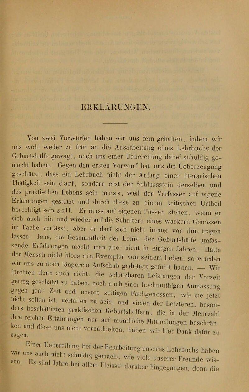 ERKLÄRUNGEN. Von zwei Vorwürfen haben wir uns fern gehalten, indem wir uns wohl weder zu früh an die Ausarbeitung eines Lehrbuchs der Geburtshülfe gewagt, noch uns einer Uebereilung dabei schuldig ge- macht haben. Gegen den ersten Vorwurf hat uns die Ueberzeimuns geschützt, dass ein Lehrbuch nicht der Anfang einer literarischen Thätigkeit sein darf, sondern erst der Schlussstein derselben uud des piaktischen Lebens sein muss, weil der Verfassei' auf eigene Erfahrungen gestützt und durch diese zu einem kritischen Unheil berechtigt sein soll. Er muss auf eigenen Füssen stehen, wenn er sich auch hin und wieder auf die Schultern eines wackern Genossen im Fache verlässt; aber er darf sich nicht immer von ihm tragen lassen. Jene, die Gesammtheit der Lehre der Geburtshülfe umfas- sende Erfahrungen macht man aber nicht in einigen Jahren. Hätte der Mensch nicht bloss ein Exemplar von seinem Leben, so würden wir uns zu noch längerem Aufschub gedrängt gefühlt haben. Wir furchten denn auch nicht, die schätzbaren Leistungen der Vorzeit gering geschätzt zu haben, noch auch einer hochmüthigen Anmassung gogen jene Zeit und unsere zeitigen Fachgenossen, wie sie jetzt nicht selten .st, verfallen zu sein, und vielen der Letzteren, beson- teis beschädigten praktischen Geburtshelfern, die in der Mehrzahl ihre reichen Erfahrungen nur auf mündliche Miüheilungen beschrSn- .en und diese uns nicht vorenthielten, haben wir hier Dank dafür zu öcIgUll. wir unTaurh“1’T,''T n“ de'' Bearbeitl,nS ™seres Lehrbuchs haben sen Fs s' I t'C ll's gemacht, wie viele unserer Freunde wis- sen, Ls sind Jahre be, allem Fleisse darüber hingegangen, denn die