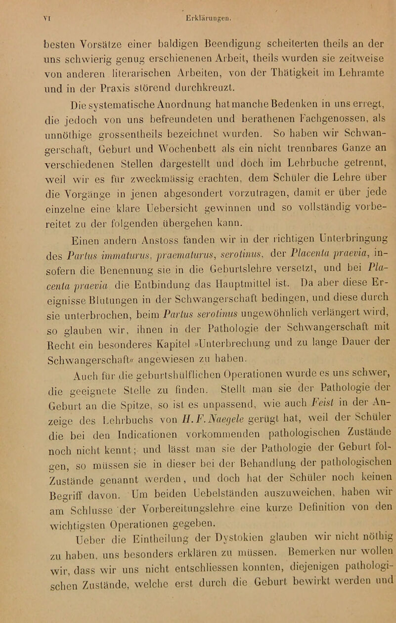 besten Vorsätze einer baldigen Beendigung scheiterten theils an der uns schwierig genug erschienenen Arbeit, theils wurden sie zeitweise von anderen literarischen Arbeiten, von der Thätigkeit im Lehramte und in der Praxis störend durchkreuzt. Die systematische Anordnung hat manche Bedenken in uns erregt, die jedoch von uns befreundeten und berathenen Fachgenossen, als unnölhige grossentheils bezeichnet wurden. So haben wir Schwan- gerschaft, Geburt und Wochenbett als ein nicht trennbares Ganze an verschiedenen Stellen dargestellt und doch im Lehrbuche getrennt, weil wir es für zweckmässig erachten, dem Schüler die Lehre über die Vorgänge in jenen abgesondert vorzutragen, damit er über jede einzelne eine klare Uebersicht gewinnen und so vollständig vorbe- reitet zu der folgenden übergehen kann. Einen andern Anstoss fanden wir in der richtigen Unterbringung des Parlus immaturus, praemalurus, serotinns, der Placenta praevia, in- sofern die Benennung sie in die Geburtslehre versetzt, und bei Pla- centa praevia die Entbindung das Hauptmittel ist. Da aber diese Er- eignisse Blutungen in der Schwangerschaft bedingen, und diese durch sie unterbrochen, beim Parlus serotinus ungewöhnlich verlängert wird, so glauben wir, ihnen in der Pathologie der Schwangei Schaft mit Recht ein besonderes Kapitel »Unterbrechung und zu lange Dauer der Schwangerschaft« angewiesen zu haben. Auch für die geburtshülflichen Operationen wurde es uns schwer, die geeignete Stelle zu finden. Stellt man sie der Pathologie dei Geburt an die Spitze, so ist es unpassend, wie auch Feist in der An- zeige des Lehrbuchs von II. F.Naegde gerügt hat, weil der Schüler die bei den Indicationen vorkommenden pathologischen Zustände noch nicht kennt; und lässt man sie der Pathologie der Geburt fol- gen, so müssen sie in dieser bei der Behandlung der pathologischen Zustände genannt werden, und doch hat der Schüler noch keinen Begriff davon. Um beiden Uebelständen auszuweichen, haben wir am Schlüsse der Vorbereitungslehre eine kurze Definition von den wichtigsten Operationen gegeben. Ueber die Eintheilung der Dystokien glauben wir nicht nölhig zu haben, uns besonders erklären zu müssen. Bemerken nur wollen wir, dass wir uns nicht entschliesscn konnten, diejenigen pathologi- schen Zustände, welche erst durch die Geburt bewirkt werden und