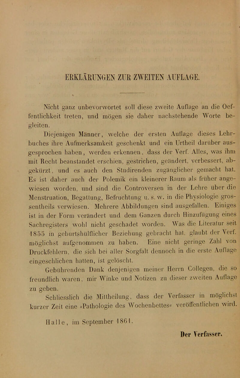 ERKLÄRUNGEN ZUR ZWEITEN AUFLAGE. Nicht ganz unbevorwortet soll diese zweite Auflage an die 0Öf- fentlichkeit treten, und mögen sie daher nachstehende Worte be- gleiten. Diejenigen Männer, welche der ersten Auflage dieses Lehr- buches ihre Aufmerksamkeit geschenkt und ein Urtheil darüber aus- gesprochen haben, werden erkennen, dass der Verf. Alles, was ihm mit Recht beanstandet erschien, gestrichen, geändert, verbessert, ab- gekürzt, und es auch den Studirenden zugänglicher gemacht hat. Es ist daher auch der Polemik ein kleinerer Raum als früher ange- wiesen worden, und sind die Controversen in der Lehre über die Menstruation, Begattung, Befruchtung u.s.w. in die Physiologie gros- sentheils verwiesen. Mehrere Abbildungen sind ausgefallen. Einiges ist in der Form verändert und dem Ganzen durch Hinzufügung eines Sachregisters wohl nicht geschadet worden. Was die Literatur seit 1855 in geburtshülflicher Beziehung gebracht hat. glaubt der Yerf. möglichst aufgenommen zu haben. Eine nicht geringe Zahl von Druckfehlern, die sich bei aller Sorgfalt dennoch in die erste Auflage eingeschlichen hatten, ist gelöscht. Gebührenden Dank denjenigen meiner Herrn Collegen, die so freundlich waren, mir Winke und Notizen zu dieser zweiten Auflage zu geben. Schliesslich die Mittheilung, dass der Verfasser in möglichst kurzer Zeit eine »Pathologie des Wochenbettes« veröffentlichen wird. Halle, im September 1861. Der Verfasser.
