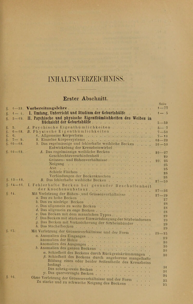 IIHALTSVEßZElCMISS. §• 1-33. §• 1- 4. §. 5 — 19. §• 5. §• 6—18. §• 6. §• 7- 9. §. 10—18. §. 10 — 12. §. 13-18. g. 14 — 16. §■ <*. §• IS. §• 16. Erster Abschnitt. Vorbereitungslelire I. Umfang, Unterricht und Studium der Geburtshülfe II. Psychische und physische Eigenthümlichkeiten des Weibes in Rüchsicht der Geburtshülfe A. Psychische Eigenthümlichkeiten B. Physische Eigenthümlichkeiten 1. Allgemeine Körperform 2. Einzelne Körpersysteme 3. Das regelmässige und fehlerhafte weibliche Becken Entwickelung der Kreuzbeinwirbel A. Das regelmässige weibliche Becken Geschlechtsverschiedenheit Grössen- und Höhenverhältnisse Neigung Axe Schiefe Flächen Verbindungen der Beckenknochen ' B. Das fehlerhafte weibliche Becken I. Fehlerhafte Becken bei gesunder Beschaffenheit der Knochensubstanz Mit Verletzung der Höhen-,und Grössenverhältnisse a. Das zu hohe Becken b. Das zu niedrige Becken c. Das allgemein zu weite Becken d. Das allgemein zu enge Becken e. Das Becken mit dem männlichen Typus f. Das Becken mit stärkerer Einwärtsbiegung der Sitzbeindornen cj. Das Becken mit Verknöcherung der Sitzbeinbänder h. Das Stachelbecken Mit Verletzung der Grössenverhältnisse und der Form a. Anomalien des Einganges Anomalien der Höhle Anomalien des Ausganges b. Anomalien des ganzen Beckens .... cc. Schielheit des Beckens durch Rückgratskrümmungen ß. Schiefheit des Beckens durch angeborene mangelhafte Bildung eines oder beider Seitentheile des Kreuzbeins bedingt Das schräg-ovale Becken y. Das quervcrcngto Becken . . Ohne Verletzung der Grössenverhältnisse und der Form Zu starke und zu schwache Neigung des Beckens Seile 1—77 1 — 5 5—50 5— 7 7—50 7—10 10—20 20—50 20—27 20 20. 25 25 25 26 26 27—50 27—36 27—29 27 2S 2S 28 29 29 29 29 29—35 29 30 30 30 30 31 31 3 4 35 35