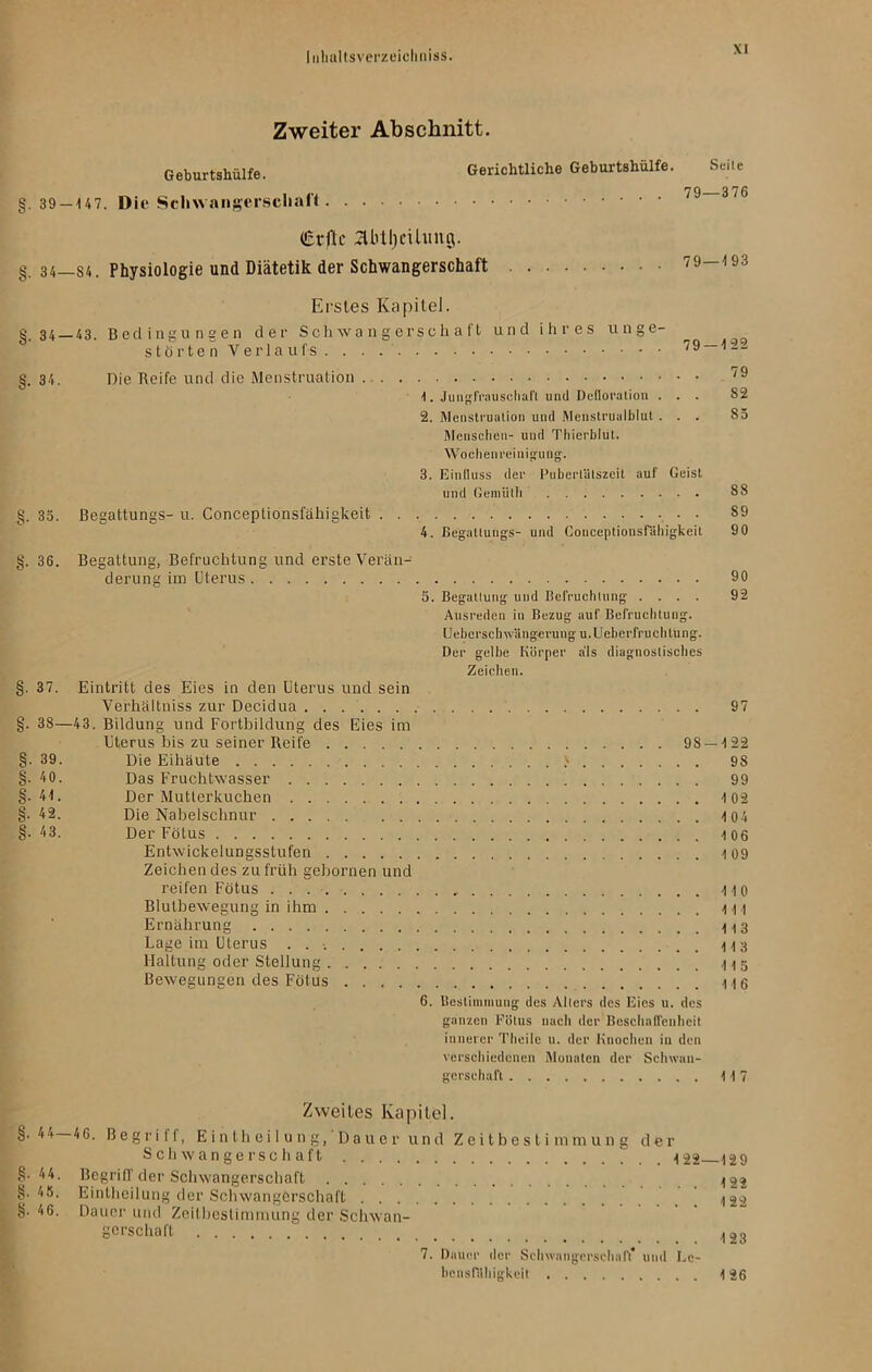 Zweiter Abschnitt. Geburtshülfe. Gerichtliche Geburtshülfe. Seite H Q Q §. 39 —U7. Die Schwangerschaft £vflc abtljcUung. §. 34—S4. Physiologie und Diätetik der Schwangerschaft 79 195 Erstes Kapitel. S. 34 —43. Bedingungen der Schwangerschaft und ihres unge- störten Verlaufs /9 §. 34. Die Reife und die Menstruation 79 1. Jungfrauschafl und Defloration ... 82 2. Menstruation und Menstrualblut... 85 Menschen- und Thierblut. Wochen reinigung. 3. Einfluss der Pubertätszeit auf Geist und Gemüth 88 g. 35. ßegattungs- u. Conceplionsfähigkeit 89 4. Begatluugs- und Conceplionsfähigkeit 90 §. 36. Begattung, Befruchtung und erste Verän- derung im Uterus 90 5. Begattung und Befruchtung .... 92 Ausreden in Bezug auf Befruchtung. Ueberschwilngerung u.Ueberfruchlung. Der gelbe Körper a'ls diagnostisches Zeichen. §. 37. Eintritt des Eies in den Uterus und sein Verhältniss zur Decidua 97 §. 38—43. Bildung und Fortbildung des Eies im Uterus bis zu seiner Reife 98 — 4 22 §• 39. Die Eihäute > 98 §.40. Das Fruchtwasser 99 §.44. Der Mutterkuchen 4 02 §•42. Die Nabelschnur 404 §• 43. Der Fötus 106 Entwickelungsstufen 109 Zeichen des zu früh gehornen und reifen Fötus 110 Blutbewegung in ihm 111 Ernährung 113 Lage im Uterus Haltung oder Stellung 115 Bewegungen des Fötus 116 6. Bestimmung des Alters des Eies u. des ganzen Fötus nach der Beschaffenheit innerer Theile u. der Knochen in den verschiedenen Monaten der Schwan- gerschaft 117 §. 44 §• 44 §• 4 5 8. 46 Zweites Kapitel. —46. Begriff, Eintheilung, Dauer und Zeitbestimmung der Schwangerschaft  _ 122 129 . Begriff der Schwangerschaft ^22 . Eintheilung der Schwangerschaft ’ ^22 . Dauer und Zeitbestimmung der Schwan- gerschaft .- • • • 123 7. Dauer der Schwangerschaft* und Le- bensfähigkeit 126