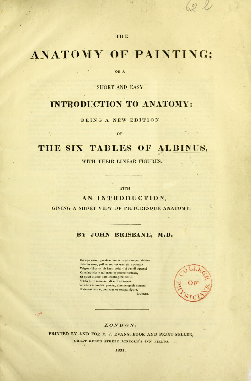 U . O' THE ANATOMY OF PAINTING; 'OR A SHORT AND EASY INTRODUCTION TO ANATOMY: BEING A NEW EDITION OF THE SIX TABLES OF ALBINUS, WITH THEIR LINEAR FIGURES. WITH AN INTRODUCTION, GIVING A SHORT VIEW OF PICTURESQUE ANATOMY. BY JOHN BRISBANE, M.D. Sic ego nunc, quoniam hsec ratio plerumque videtur Tristior esse, quibus non est tractata, retroque Volgus abhorret ab hac : volui tibi suavil oquenti Carmine pierio rationem exponere nostrain, Et quasi Museo dulci contingere melle, Si tibi forte animum tali ratione teuere Versibus in nostris possem, dum perspicis omnem Naturam rerum, qua constet compta figura. Lucret. A' LONDON: PRINTED BY AND FOR E. V. EVANS, BOOK AND PRINT SELLER, GREAT QUEEN STREET LINCOLN S INN FIELDS. 1831.