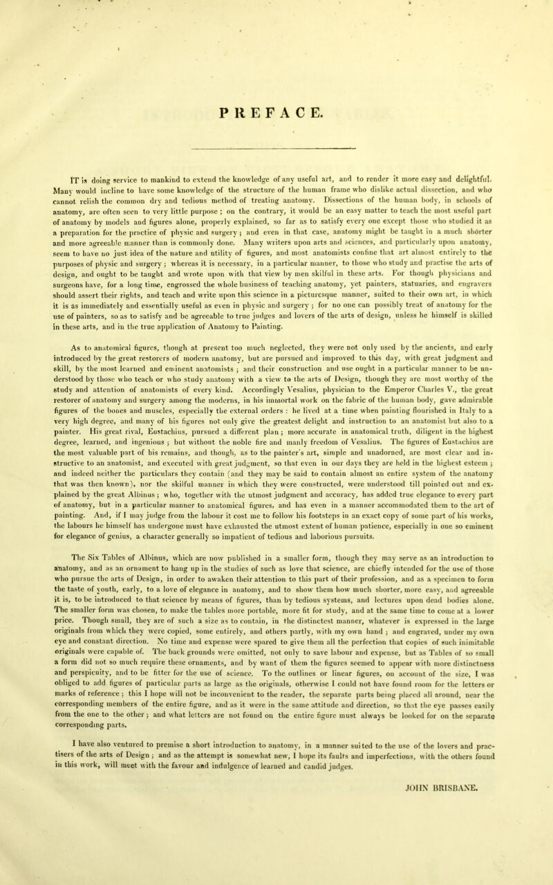 PREFACE. IT is doing service to mankind to extend the knowledge of any useful art, and to render it more easy and delightful. Many would incline to have some knowledge of the structure of the human frame who dislike actual dissection, and who cannot relish the common dry and tedious method of treating anatomy. Dissections of the human body, in schools of anatomy, are often seen to very little purpose ; on the contrary, it would be an easy matter to teach the most useful part of anatomy bv models and figures alone, properly explained, so far as to satisfy every one except those who studied it as a preparation for the practice of physic and surgery; and even in that case, anatomy might be taught in a much shorter and more agreeable manner than is commonly done. Many writers upon arts and sciences, and particularly upon anatomy, seem to have no just idea of the nature and utility of figures, and most anatomists confine that art almost entirely to the purposes of physic and surgery ; whereas it is necessary, in a particular manner, to those who study and practise the arts of design, and ought to be taught and wrote upon with that view by men skilful in these arts. For though physicians and surgeons have, for a loug time, engrossed the whole business of teaching anatomy, yet painters, statuaries, and engravers should assert their rights, and teach and write upon this science in a picturesque manner, suited to their own art, in which it is as immediately and essentially useful as even in physic and surgery ; for no one can possibly treat of anatomy for the use of painters, so as to satisfy and be agreeable to true judges and lovers of the arts of design, unless he himself is skilled in these arts, and in the true application of Anatomy to Painting. As to anatomical figures, though at present too much neglected, they were not only used by the ancients, and early introduced by the great restorers of modern anatomy, but are pursued and improved to this day, with great judgment and skill, by the most learned and eminent anatomists ; and their construction and use ought in a particular manner to be un- derstood by those who teach or who study anatomy with a view to the arts of Design, though they are most worthy of the study and attention of anatomists of every kind. Accordingly Yesalius, physician to the Emperor Charles V., the great restorer of anatomy and surgery among the moderns, in his immortal work on the fabric of the human body, gave admirable figures of the bones and muscles, especially the external orders : he lived at a time when painting flourished in Italy to a very high degree, and many of his figures not only give the greatest delight and instruction to an anatomist but also to a painter. His great rival, Eustachius, pursued a different plan ; more accurate in anatomical truth, diligent in the highest degree, learned, and ingenious ; but without the noble fire and manly freedom of Yesalius. The figures of Eustachius are the most valuable part of his remains, and though, as to the painter’s art, simple and unadorned, are most clear and in- structive to an anatomist, and executed with great judgment, so that even in our days they are held iri the highest esteem ; and indeed neither the particulars they contain (and they may be said to contain almost an entire system of the anatomy that was then known), nor the skilful manner in which they were constructed, were understood till pointed out aud ex- plained by the great Albinus ; w ho, together with the utmost judgment and accuracy, has added true elegance to every part of anatomy, but in a particular manner to anatomical figures, and has even in a manner accommodated them to the art of painting. And, if I may judge from the labour it cost me to follow his footsteps in an exact copy of some part of his works, the labours he himself has undergone must have exhausted the utmost extent of human patience, especially in one so eminent for elegance of genius, a character generally so impatient of tedious and laborious pursuits. The Six Tables of Albinus, which are now published in a smaller form, though they may serve as an introduction to anatomy, and as an ornament to hang up in the studies of such as love that science, are chiefly intended for the use of those who pursue the arts of Design, in order to awaken their attention to this part of their profession, and as a specimen to form the taste of youth, early, to a love of elegance in anatomy, and to show them how much shorter, more easy, and agreeable it is, to be introduced to that science by means of figures, than by tedious systems, and lectures upon dead bodies alone. The smaller form was chosen, to make the tables more portable, more fit for study, and at the same time to come at a lower price. Though small, they are of such a size as to contain, in the di3tinctest manner, whatever is expressed in the large originals from which they were copied, some entirely, and others partly, with my own hand ; and engraved, under my own eye and constant direction. No time aud expense were spared to give them all the perfection that copies of such inimitable originals were capable of. The back grounds were omitted, not only to save labour and expense, but as Tables of so small a form did not so much require these ornaments, and by want of them the figures seemed to appear with more distinctness and perspicuity, and to be fitter for the use of science. To the outlines or linear figures, on account of the size, I was obliged to add figures oi particular parts as large as the originals, otherwise I could not have found room for the letters or marks of reference ; this I hope will not be inconvenient to the reader, the separate parts being placed all around, near the corresponding members of the entire figure, and as it were in the same attitude aud direction, so that the eye passes easily from the one to the other; and what letters are not found on the entire figure must always be looked for on the separate corresponding parts. I have also ventured to premise a short introduction to anatomy, in a manner suited to the use of the lovers and prac- tises of the arts of Design ; and as the attempt is somewhat new, 1 hope its faults and imperfections, with the others found in this work, will meet with the favour and indulgence of learned and candid judges. JOHN BRISBANE.