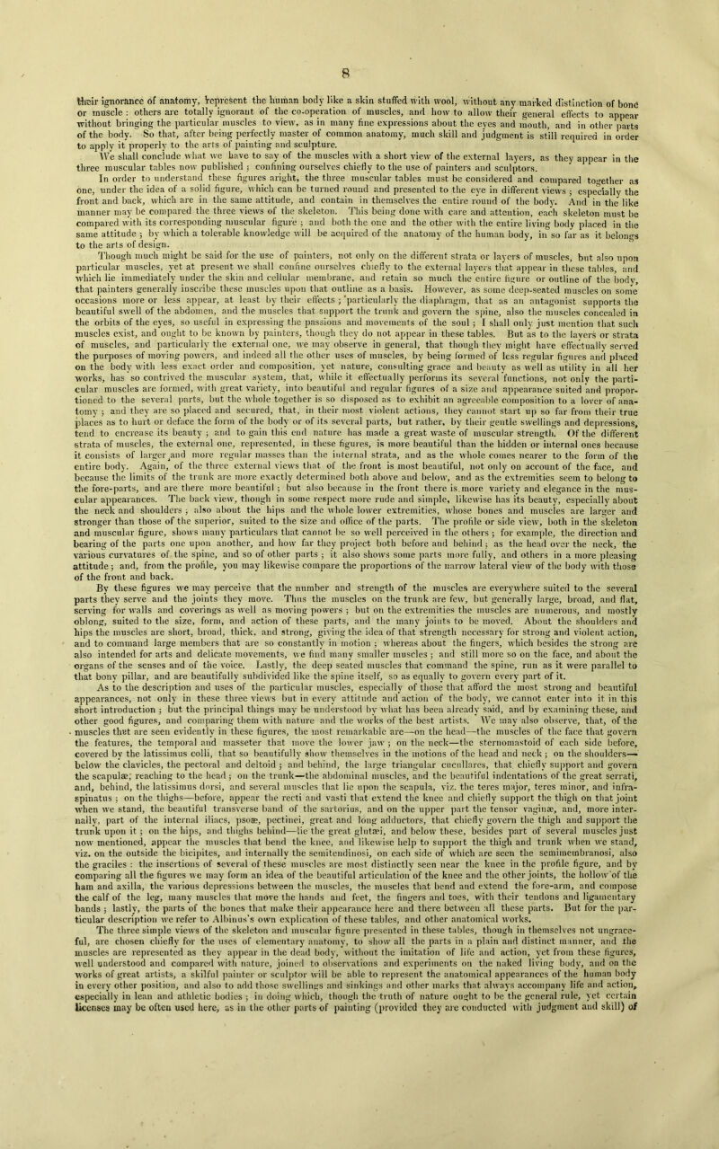 their ignorance of anatomy, Vepresent the human body like a skin stuffed with wool, without any marked distinction of bone or muscle : others are totally ignorant of the co-operation of muscles, and how to allow their general effects to appear without bringing the particular muscles to view, as in many fine expressions about the eyes and mouth, and in other parts of the body. So that, after being perfectly master of common anatomy, much skill and judgment is still required in order to apply it properly to the arts of painting and sculpture. We shall conclude what we have to say of the muscles with a short view of the external layers, as they appear in the three muscular tables now published j confining ourselves chiefly to the use of painters and sculptors. In order to understand these figures aright, the three muscular tables must be considered and compared together as one, under the idea of a solid figure, which can be turned round and presented to the eye in different views 5 especially the front and back, which are in the same attitude, and contain in themselves the entire round of the bod)’. And in the like manner may be compared the three views of the skeleton. This being done with care and attention, each skeleton must be compared with its corresponding muscular figure ; and both the one and the other with the entire living body placed in the same attitude ; by which a tolerable knowledge will be acquired of the anatomy of the human body, in so far as it belongs to the arts of design. Though much might be said for the use of painters, not only on the different strata or layers of muscles, but also upon particular muscles, yet at present we shall coniine ourselves chiefly to the external layers that appear in these tables, and which lie immediately under the skin and cellular membrane, and retain so much the entire figure or outline of the Iiodv, that painters generally inscribe these muscles upon that outline as a basis. However, as some deep-seated muscles on some occasions more or less appear, at least by their effects 3 ‘particularly the diaphragm, that as an antagonist supports the beautiful swell of the abdomen, and the muscles that support the trunk and govern the spine, also the muscles concealed in the orbits of the eyes, so useful in expressing the passions and movements of the soul ; I shall only just mention that such muscles exist, and ought to be known by painters, though they do not appear in these tables. But as to the layers or strata of muscles, and particularly the external one, we may observe in general, that though they might have effectually served the purposes of moving powers, and indeed all the other uses of muscles, by being formed of less regular figures and placed on the body with less exact order and composition, yet nature, consulting grace and beauty as well as utility in all her works, has so contrived the muscular system, that, while it effectually performs its several functions, not only the parti- cular muscles are formed, with great variety, into beautiful and regular figures of a size and appearance suited and propor- tioned to the several parts, but the whole together is so disposed as to exhibit an agreeable composition to a lover of ana- tomy ; and they are so placed and secured, that, in their most violent actions, they cannot start up so far from their true places as to hurt or deface the form of the body or of its several parts, but rather, by their gentle swellings and depressions, tend to encrease its beauty ; and to gain this end nature has made a great waste of muscular strength. Of the different strata of muscles, the external one, represented, in these figures, is more beautiful than the hidden or internal ones because it consists of larger^and more regular masses than the internal strata, and as the whole comes nearer to the form of the entire body. Again, of the three external view's that of the front is most beautiful, not only on account of the face, and because the limits of the trunk are more exactly determined both above and below, and as the extremities seem to belong to the fore-parts, and are there more beautiful ; but also because in the front there is.more variety and elegance in the mus- cular appearances. The back view, though in some respect more rude and simple, likewise has its beauty, especially about the neck and shoulders 3 also about the hips and the whole lower extremities, whose bones and muscles are larger and stronger than those of the superior, suited to the size and office of the parts. The profile or side view, both in the skeleton and muscular figure, shows many particulars that cannot be so well perceived in the others 5 for example, the direction and bearing of the parts one upon another, and how far they project both before and behind; as the head over the neck, the various curvatures of the spine, and so of other parts ; it also shows some parts more fully, and others in a more pleasing attitude; and, from the profile, you may likewise compare the proportions of the narrow lateral view of the body with those of the front and back. By these figures we may perceive that the number and strength of the muscles are everywhere suited to the several parts they serve and the joints they move. Thus the muscles on the trunk are few, but generally large, broad, and flat, serving for wralls and coverings as well as moving powers ; but on the extremities the muscles are numerous, and mostly oblong, suited to the size, form, and action of these parts, and the many joints to be moved. About the shoulders and hips the muscles are short, broad, thick, and strong, giving the idea of that strength necessary for strong and violent action, and to command large members that are so constantly in motion ; whereas about the fingers, which besides the strong are also intended for arts and delicate movements, we find many smaller muscles ; and still more so on the face, and about the organs of the senses and of the voice. Lastly, the deep seated muscles that command the spine, run as it were parallel to that bony pillar, and are beautifully subdivided like the spine itself, so as equally to govern every part of it. As to the description and uses of the particular muscles, especially of those that afford the most strong and beautiful appearances, not only in these three views but in every attitude and action of the body, we cannot enter into it in this short introduction 3 but the principal things may be understood by what has been already said, and by examining these, and other good figures, and comparing them with nature and the works of the best artists. We may also observe, that, of the muscles that are seen evidently in these figures, the most remarkable are—-on the head—the muscles of the face that govern the features, the temporal and masseter that move the lower jaw 3 on the neck—the sternomastoid of each side before, covered by the latissimus colli, that so beautifully show themselves in the motions of the head and neck ; on the shoulders— below the clavicles, the pectoral and deltoid ; and behind, the large triangular cucullares, that chiefly support and govern the scapulae, reaching to the head ; 011 the trunk—the abdominal muscles, and the beautiful indentations of the great serrati, and, behind, the latissimus dorsi, and several muscles that lie upon the scapula, viz. the teres major, teres minor, and infra- spinatus ; on the thighs—before, appear the recti and vasti that extend the knee and chiefly support the thigh on that joint when we stand, the beautiful transverse band of the sartorius, and on the upper part the tensor vaginae, and, more inter- nallv, part of the internal iliacs, psoae, pectinei, great and long adductors, that chiefly govern the thigh and support the trunk upon it; on the hips, and thighs behind—lie the great glutaei, and below these, besides part of several muscles just now mentioned, appear the muscles that bend the knee, and likewise help to support the thigh and trunk when we stand, viz. on the outside the bicipites, and internally the semitendinosi, on each side of which arc seen the semimembranosi, also the graciles : the insertions of several of these muscles are most distinctly seen near the knee in the profile figure, and by comparing all the figures we may form an idea of the beautiful articulation of the knee and the other joints, the hollow of the ham and axilla, the various depressions between the muscles, the muscles that bend and extend the fore-arm, and compose the calf of the leg, many muscles that move the hands and feet, the fingers and toes, with their tendons and ligamentary bands ; lastly, the parts of the bones that make their appearance here and there between all these parts. But for the par- ticular description we refer to Albinus’s own explication of these tables, and other anatomical works. The three simple views of the skeleton and muscular figure presented in these tables, though in themselves not ungrace- ful, are chosen chiefly for the uses of elementary anatomy, to show all the parts in a plain and distinct manner, and the muscles are represented as they appear in the dead body, without the imitation of life and action, yet from these figures, well understood and compared with nature, joined to observations and experiments on the naked living body, and on the works of great artists, a skilful painter or sculptor will be able to represent the anatomical appearances of the human body in every other position, and also to add those swellings and sinkings and other marks that always accompany life and action,, especially in lean and athletic bodies ; in doing which, though the truth of nature ought to be the general rule, yet certain licenses may be often used here, as in the other parts of painting (provided they are conducted with judgment and skill) of