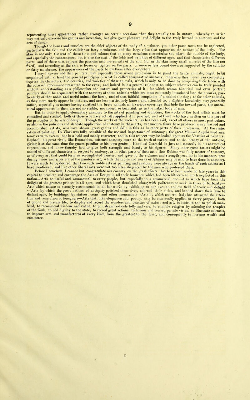 representing these appearances rather stronger on certain occasions than they actually are in nature ; whereby an artist may not only exercise his genius and invention, but give great pleasure and delight to the truly learned in anatomy and the arts of design. Though the bones and muscles are the chief objects of the study of a painter, yet other parts must not be neglected, particularly the skin and the cellular or fatty membrane, and the large veins that appear on the surface of the body. The skin is not only the seat of those tints and colours that on many occasions characterise and adorn the outside of the body, and especially the countenance, but is also the seat of the folds and wrinkles of different ages, and that characterise different parts, and of those that express the passions and movements of the soul (for in the skin many small muscles of the face are fixed), and according as the skin is looser or tighter on the parts, or more or less bound down or supported by the cellular or fatty membrane, the appearances of the parts below them alter everywhere. I may likewise add that painters, but especially those whose profession is to paint the brute animals, ought to b'@ acquainted with at least the general principles of what is called comparative anatomy, otherwise they never can completely express the characters, the beauties, and varieties of these animals, which is only to be done by comparing their fabric with the outward appearance presented to the eyes ; and indeed it is a general rule that no subject whatever can be truly painted without understanding as a philosopher the nature and properties of it: for which reason historical and even portrait painters should be acquainted with the anatomy of those animals which are most commonly introduced into their works, par- ticularly of that noble and useful animal the horse, and of that faithful companion of mankind the dog ; as for other animals, as they more rarely appear in pictures, and are less particularly known and attended to, a slighter knowledge may generally suffice, especially as nature having cloathed the brute animals with various coverings that hide the inward parts, the anato- mical appearances in them are not so visible, nor indeed so beautiful, as in the naked body of man. But in order to apply elementary anatomy to the arts of painting and sculpture, the works of the best artists must be consulted and studied, both of those who have actually applied it in practice, and of those who have written on this part of the principles of the arts of design. Though the works of the ancients, as has been said, excel all others in most particulars, so also in the judicious and delicate application of anatomy in these arts, yet modern times have produced many learned and accomplished artists, who have shown great genius and skill in this as in other parts of their profession. At the resto- ration of painting, Da Vinci was fully sensible of the use and importance of anatomy ; the great Michael Angelo used ana- tomy even to excess, but in a bold and manly character, and in this respect may be looked upon as the Vesalius of painters; Raphael, his great rival, like Eustachius, softened anatomy more to the truth of nature and to the beauty of the antique, giving it at the same time the graces peculiar to his own genius ; Hannibal Carrachi is just and masterly in his anatomical expressions, and knew thereby how to give both strength and beauty to his figures. Many other great artists might be named of different characters in respect to anatomy, as in other parts of their art; thus Rubens was fully master of anatomy, as of every art that could form an accomplished painter, and gave it the richness and strength peculiar to his manner, pro- ducing a new and riper era of the painter’s art, which the tables and works of Aibinus may be said to have done in anatomy- It were much to be desired that two such noble arts as painting and anatomy were always in the hands of such artists as I have mentioned, and like other liberal arts were not too often disgraced by the men who professed them. Before I conclude, I cannot but congratulate our country on the great efforts that have been made of late years in this capital to promote and encourage the Arts of Design in all their branches, which laid been hitherto so much neglected in this nation —Arts so useful and ornamental to every people, but especially to a commercial one—Arts which have been the delight of the greatest princes in all ages, and which have flourished along with politeness or sunk in times of barbarity—■ Arts which nature so strongly recommends in all her works by exhibiting to our eyes an endless field of study and delight ■—Arts by which the great nations of antiquity polished themselves, adorned their cities, and handed down their fame to distant ages, by buildings, by statues, coins, and other monuments—Arts by which modern Italv has attracted the atten- tion and veneration of foreigners—Arts that, like eloquence and poetry, may be universally applied to every purpose, both of public and private life, to display and record the wonders and beauties of nature and art, to instruct and to polish man- kind, to recommend wisdom and virtue, to punish and ridicule folly and vice, to ennoble religion by adorning the temples of the Gods, to add dignity to the state, to record great actions, to honour and reward private virtue’, to illustrate sciences, to improve arts and manufactures of every kind, from the greatest to the least, and consequently to increase wealth and commerce. C