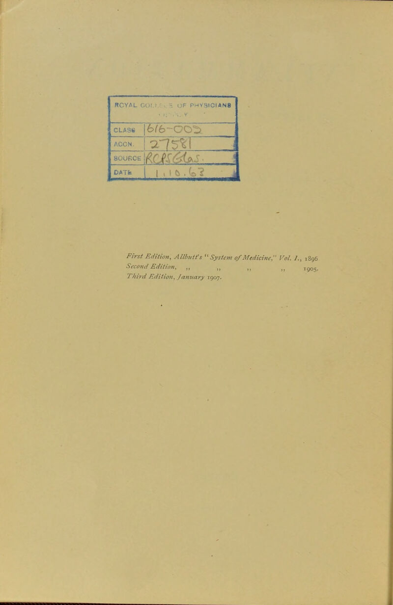 ROYAL COM OF PHYS1CIAN8 ( V 1 CLASS 6/600^ j ACCN. a75%T 1 SOURCE DATS 1 . 1 C> . (o'? First Edition, Allbutt's “ System of Medicine Vol. /., 1896 Second Edition, ,, 190s. Third Edition, January 1907.