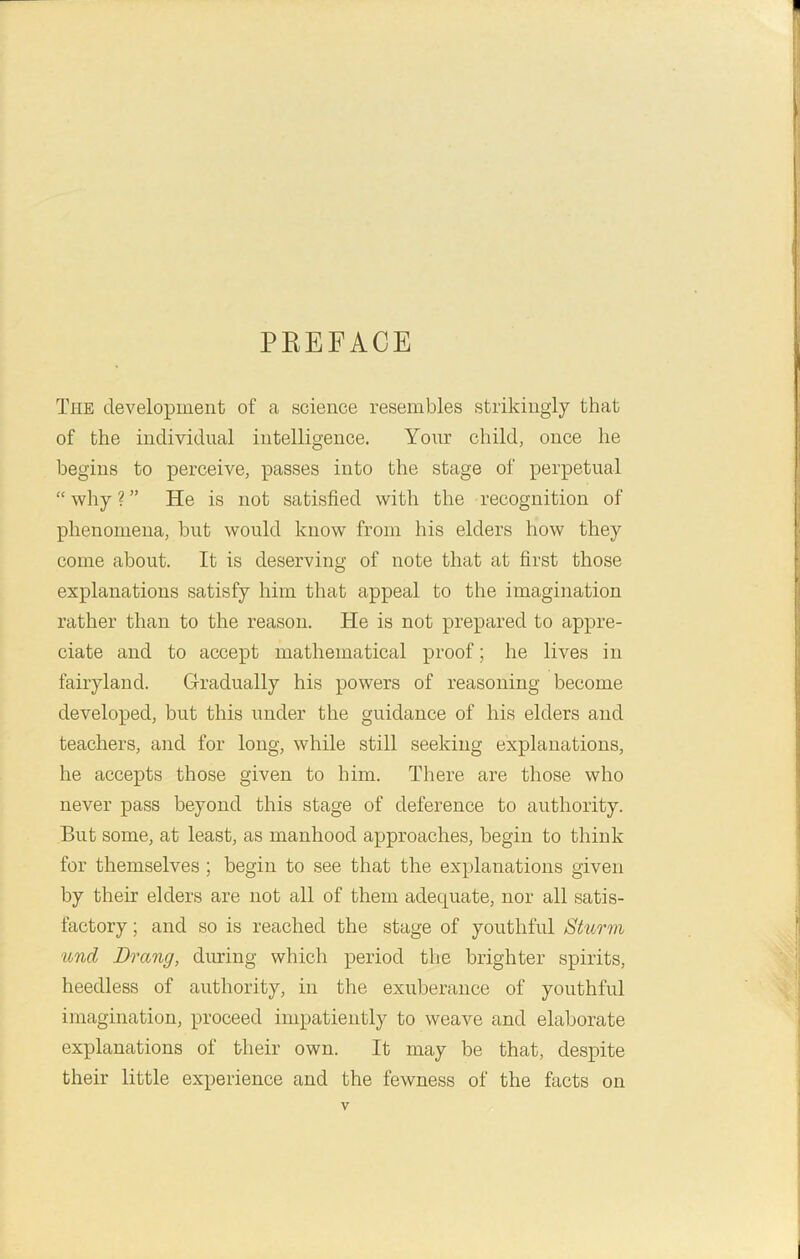 PREFACE The development of a science resembles strikingly that of the individual intelligence. Your child, once he begins to perceive, passes into the stage of perpetual “ why ? ” He is not satisfied with the recognition of phenomena, but would know from his elders how they come about. It is deserving of note that at first those explanations satisfy him that appeal to the imagination rather than to the reason. He is not prepared to appre- ciate and to accept mathematical proof; he lives in fairyland. Gradually his powers of reasoning become developed, but this under the guidance of his elders and teachers, and for long, while still seeking explanations, he accepts those given to him. There are those who never pass beyond this stage of deference to authority. But some, at least, as manhood approaches, begin to think for themselves ; begin to see that the explanations given by their elders are not all of them adequate, nor all satis- factory ; and so is reached the stage of youthful Sturm und Drang, during which period the brighter spirits, heedless of authority, in the exuberance of youthful imagination, proceed impatiently to weave and elaborate explanations of their own. It may be that, despite their little experience and the fewness of the facts on