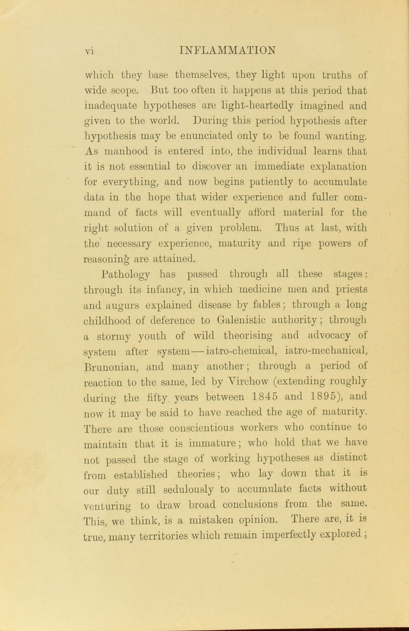 which they base themselves, they light upon truths of wide scope. But too often it happens at this period that inadequate hypotheses are light-heartedly imagined and given to the world. During this period hypothesis after hypothesis may be enunciated only to be found wanting. As manhood is entered into, the individual learns that it is not essential to discover an immediate explanation for everything, and now begins patiently to accumulate data in the hope that wider experience and fuller com- mand of facts will eventually afford material for the right solution of a given problem. Thus at last, with the necessary experience, maturity and ripe powers of reasoning are attained. Pathology has passed through all these stages: through its infancy, in which medicine men and priests and augurs explained disease by fables; through a long childhood of deference to Galenistic authority; through a stormy youth of wild theorising and advocacy of system after system—iatro-eliemical, iatro-mechanical, Brunonian, and many another; through a period of reaction to the same, led by Virchow (extending roughly during the fifty years between 1845 and 1895), and now it may be said to have reached the age of maturity. There are those conscientious workers who continue to maintain that it is immature; who hold that we have not passed the stage of working hypotheses as distinct from established theories; who lay down that it is our duty still sedulously to accumulate facts without venturing to draw broad conclusions from the same. This, we think, is a mistaken opinion. There are, it is true, many territories which remain imperfectly explored ;