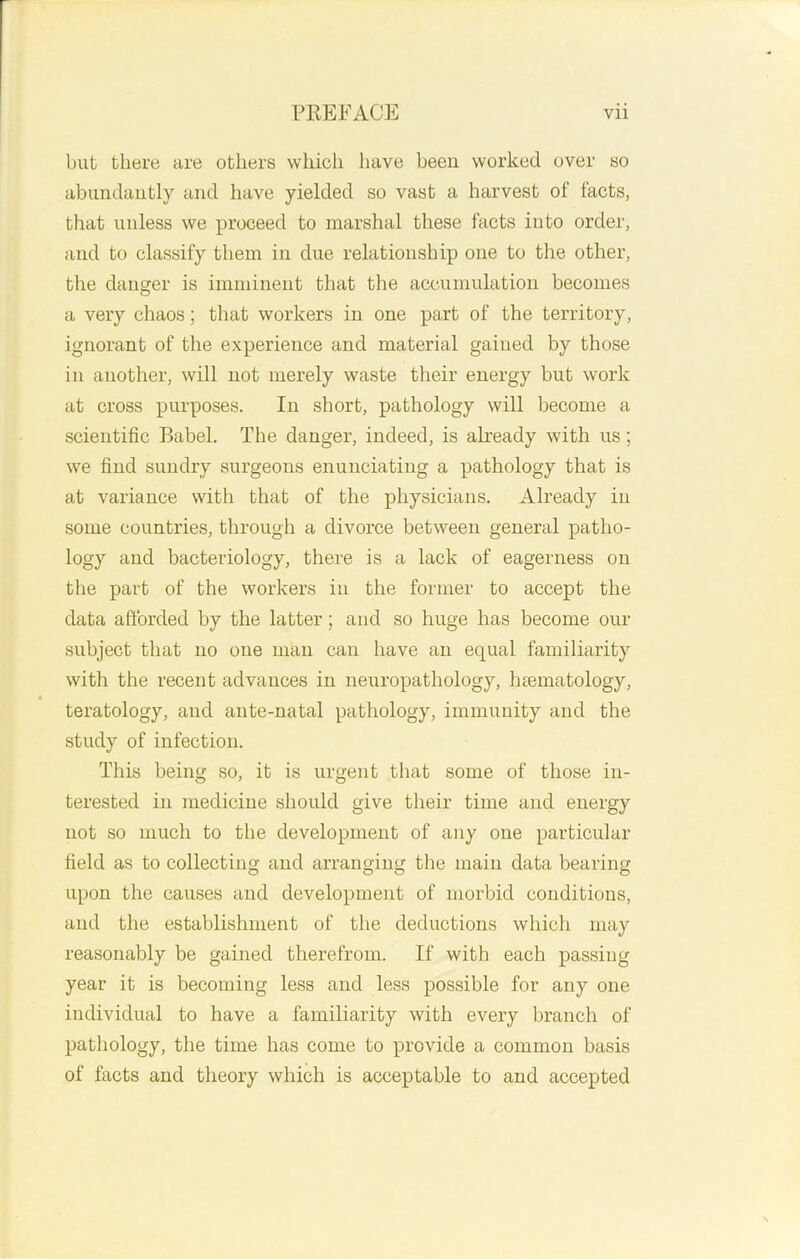 but there are others which have been worked over so abundantly and have yielded so vast a harvest of facts, that unless we proceed to marshal these facts into order, and to classify them in due relationship one to the other, the danger is imminent that the accumulation becomes a very chaos; that workers in one part of the territory, ignorant of the experience and material gained by those in another, will not merely waste their energy but work at cross purposes. In short, pathology will become a scientific Babel. The danger, indeed, is already with us; we find sundry surgeons enunciating a pathology that is at variance with that of the physicians. Already in some countries, through a divorce between general patho- logy and bacteriology, there is a lack of eagerness on the part of the workers in the former to accept the data afforded by the latter; and so huge has become our subject that no one man can have an equal familiarity with the recent advances in neuropathology, hasmatology, teratology, and ante-natal pathology, immunity and the study of infection. This being so, it is urgent that some of those in- terested in medicine should give their time and energy not so much to the development of any one particular field as to collecting and arranging the main data bearing upon the causes and development of morbid conditions, and the establishment of the deductions which may reasonably be gained therefrom. If with each passing year it is becoming less and less possible for any one individual to have a familiarity with every branch of pathology, the time has come to provide a common basis of facts and theory which is acceptable to and accepted