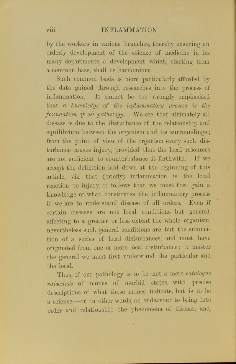 by the workers in various branches, thereby ensuring an orderly development of the science of medicine in its many departments, a development which, starting from a common base, shall be harmonious. Such common basis is more particularly afforded by the data gained through researches into the process of inflammation. It cannot be too strongly emphasised that a knowledge of the inflammatory process is the foundation of all pathology. We see that ultimately all disease is due to the disturbance of the relationship and equilibrium between the organism and its surroundings; from the point of view of the organism every such dis- turbance causes injury, provided that the- local resources are not sufficient to counterbalance it forthwith. If we accept the definition laid down at the beginning of this article, viz. that (briefly) inflammation is the local reaction to injury, it follows that we must first gain a knowledge of what constitutes the inflammatory process if we are to understand disease of all orders. Even if certain diseases are not local conditions but general, affecting to a greater or less extent the whole organism, nevertheless such general conditions are but the summa- tion of a series of local disturbances, and must have originated from one or more local disturbance; to master the general we must first understand the particular and the local. Thus, if our pathology is to be not a mere catalogue raisonnde of names of morbid states, with precise descriptions of what those names indicate, but is to be a science—or, in other words, an endeavour to bring into order and relationship the phenomena of disease, and,