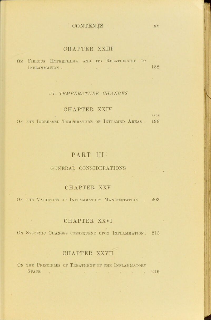 CHAPTER XXIII On Fibrous Hyperplasia and its Relationship to Inflammation 182 VI. TEMPERATURE CHANGES CHAPTER XXIV • PAOF. On the Increased Temperature of Inflamed Areas . 198 PART III GENERAL CONSIDERATIONS CHAPTER XXV On the Varieties of Inflammatory Manifestation . 203 CHAPTER XXVI On Systemic Changes consequent upon Inflammation. 213 CHAPTER XXVII On the Principles of Treatment of the Inflammatory State , , , . , . . .216