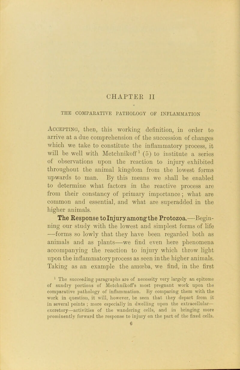 THE COMPARATIVE PATHOLOGY OF INFLAMMATION Accepting, then, this working definition, in order to arrive at a due comprehension of the succession of changes which we take to constitute the inflammatory process, it will be well with Metchnikoff1 * * * * 6 (5) to institute a series of observations upon the reaction to injury exhibited throughout the animal kingdom from the lowest forms upwards to man. By this means we shall be enabled to determine what factors in the reactive process are from their constancy of primary importance; what are common and essential, and what are superadded in the higher animals. The Response to Injury among the Protozoa.—Begin- ning our study with the lowest and simplest forms of life —forms so lowly that they have been regarded both as animals and as plants—we find even here phenomena accompanying the reaction to injury which throw light upon the inflammatory process as seen in the higher animals. Taking as an example the amoeba, we find, in the first 1 The succeeding paragraphs are of necessity very largely an epitome of sundry portions of MetchnikofFs most pregnant work upon the comparative pathology of inflammation. By comparing them with the work in question, it will, however, be seen that they depart from it in several points ; more especially in dwelling upon the extracellular— excretory—activities of the wandering cells, and in bringing more prominently forward the response to injury on the part of the fixed cells.