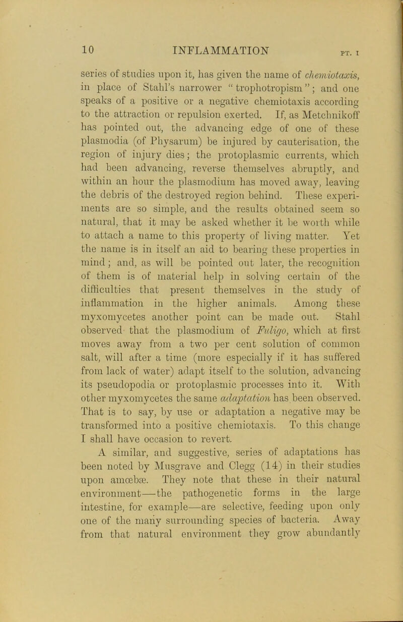 PT. I series of studies upon it, lias given the name of cliemiotaxis, in place of Stahl’s narrower “ trophotropism ”; and one speaks of a positive or a negative cliemiotaxis according to the attraction or repulsion exerted. If, as Metchnikoff has pointed out, the advancing edge of one of these plasmodia (of Physarum) be injured by cauterisation, the region of injury dies; the protoplasmic currents, which had been advancing, reverse themselves abruptly, and within an hour the plasmodium has moved away, leaving the debris of the destroyed region behind. These experi- ments are so simple, and the results obtained seem so natural, that it may be asked whether it be worth while to attach a name to this property of living matter. Yet the name is in itself an aid to bearing these properties in mind; and, as will be pointed out later, the recognition of them is of material help in solving certain of the difficulties that present themselves in the study of inflammation in the higher animals. Among these myxomycetes another point can be made out. Stahl observed that the plasmodium of Fuligo, which at first moves away from a two per cent solution of common salt, will after a time (more especially if it has suffered from lack of water) adapt itself to the solution, advancing its pseudopodia or protoplasmic processes into it. With other myxomycetes the same adaptation has been observed. That is to say, by use or adaptation a negative may be transformed into a positive cliemiotaxis. To this change I shall have occasion to revert. A similar, and suggestive, series of adaptations has been noted by Musgrave and Clegg (14) in their studies upon amoebic. They note that these in their natural environment—the pathogenetic forms in the large intestine, for example—are selective, feeding upon only one of the many surrounding species of bacteria. Away from that natural environment they grow abundantly