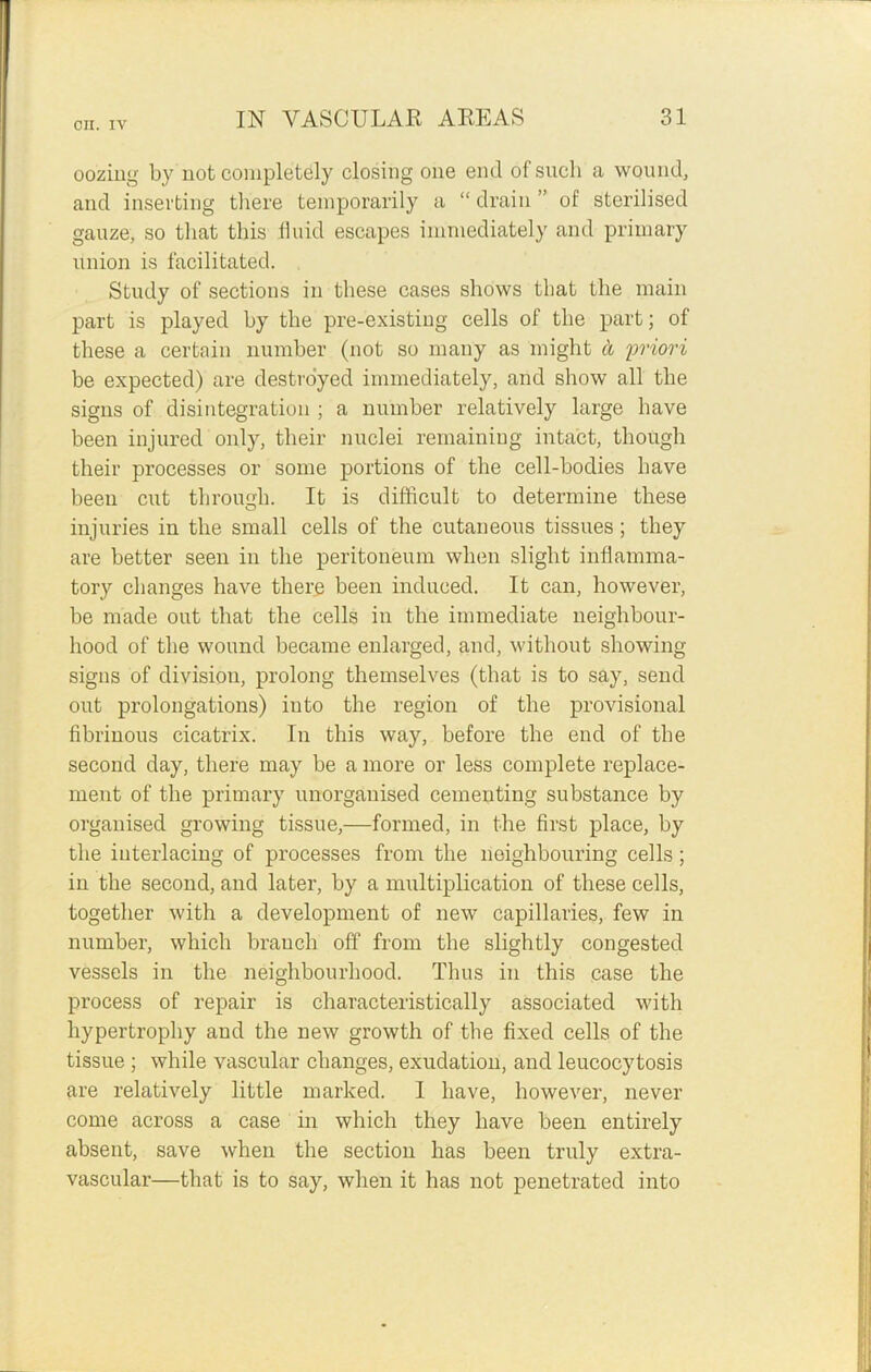 oozing by not completely closing one end ofsncli a wound, and inserting there temporarily a “ drain ” of sterilised gauze, so that this fluid escapes immediately and primary union is facilitated. Study of sections in these cases shows that the main part is played by the pre-existing cells of the part; of these a certain number (not so many as might it priori be expected) are destroyed immediately, and show all the signs of disintegration ; a number relatively large have been injured only, their nuclei remaining intact, though their processes or some portions of the cell-bodies have been cut through. It is difficult to determine these injuries in the small cells of the cutaneous tissues; they are better seen in the peritoneum when slight inflamma- tory changes have there been induced. It can, however, be made out that the cells in the immediate neighbour- hood of the wound became enlarged, and, without showing- signs of divisiou, prolong themselves (that is to say, send out prolongations) into the region of the provisional fibrinous cicatrix. In this way, before the end of the second day, there may be a more or less complete replace- ment of the primary unorganised cementing substance by organised growing tissue,—formed, in the first place, by the interlacing of processes from the neighbouring cells; in the second, and later, by a multiplication of these cells, together with a development of new capillaries, few in number, which branch off from the slightly congested vessels in the neighbourhood. Thus in this case the process of repair is characteristically associated with hypertrophy and the new growth of the fixed cells of the tissue ; while vascular changes, exudation, and leucocytosis are relatively little marked. I have, however, never come across a case in which they have been entirely absent, save when the section has been truly extra- vascular—that is to say, when it has not penetrated into