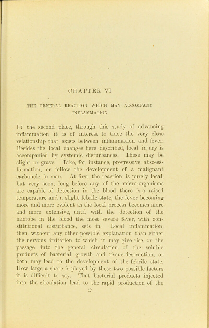 THE GENERAL REACTION WHICH MAY ACCOMPANY INFLAMMATION In the second place, through this study of advancing inflammation it is of interest to trace the very close relationship that exists between inflammation and fever. Besides the local changes here described, local injury is accompanied by systemic disturbances. These may be slight or grave. Take, for instance, progressive abscess- formation, or follow the development of a malignant carbuncle in man. At first the reaction is purely local, but very soon, long before any of the micro-organisms are capable of detection in the blood, there is a raised temperature and a slight febrile state, the fever becoming more and more evident as the local process becomes more and more extensive, until with the detection of the microbe in the blood the most severe fever, v'ith con- stitutional disturbance, sets in. Local inflammation, then, without any other possible explanation than either the nervous irritation to which it may give rise, or the passage into the general circulation of the soluble products of bacterial growth and tissue-destruction, or both, may lead to the development of the febrile state. How large a share is played by these two possible factors it is difficult to say. That bacterial products injected into the circulation lead to the rapid production of the