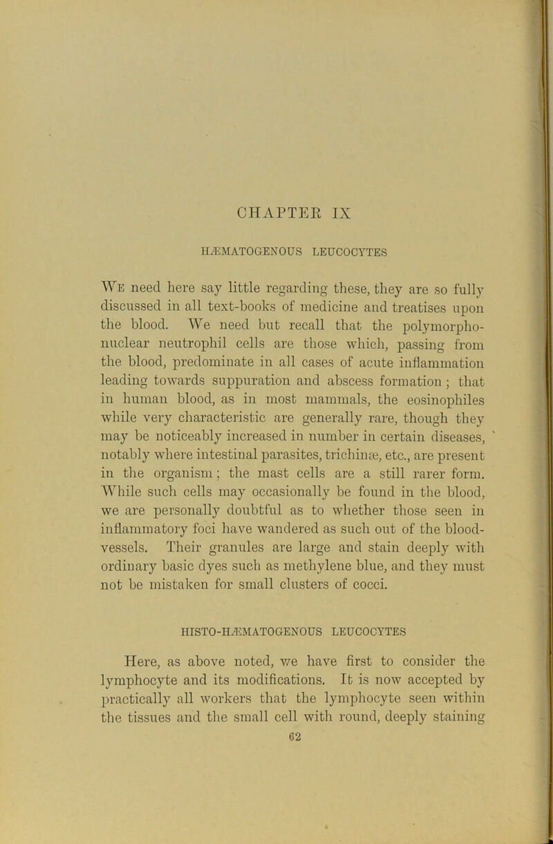 HEMATOGENOUS LEUCOCYTES We need here say little regarding these, they are so fully discussed in all text-books of medicine and treatises upon the blood. We need but recall that the polymorpho- nuclear neutrophil cells are those which, passing from the blood, predominate in all cases of acute inflammation leading towards suppuration and abscess formation; that in human blood, as in most mammals, the eosinophiles while very characteristic are generally rare, though they may be noticeably increased in number in certain diseases, notably where intestinal parasites, trichime, etc., are present in the organism; the mast cells are a still rarer form. While such cells may occasionally be found in the blood, we are personally doubtful as to whether those seen in inflammatory foci have wandered as such out of the blood- vessels. Their granules are large and stain deeply with ordinary basic dyes such as methylene blue, and they must not be mistaken for small clusters of cocci. HISTO-H/EMATOGENOUS LEUCOCYTES Here, as above noted, we have first to consider the lymphocyte and its modifications. It is now accepted by practically all workers that the lymphocyte seen within the tissues and the small cell with round, deeply staining