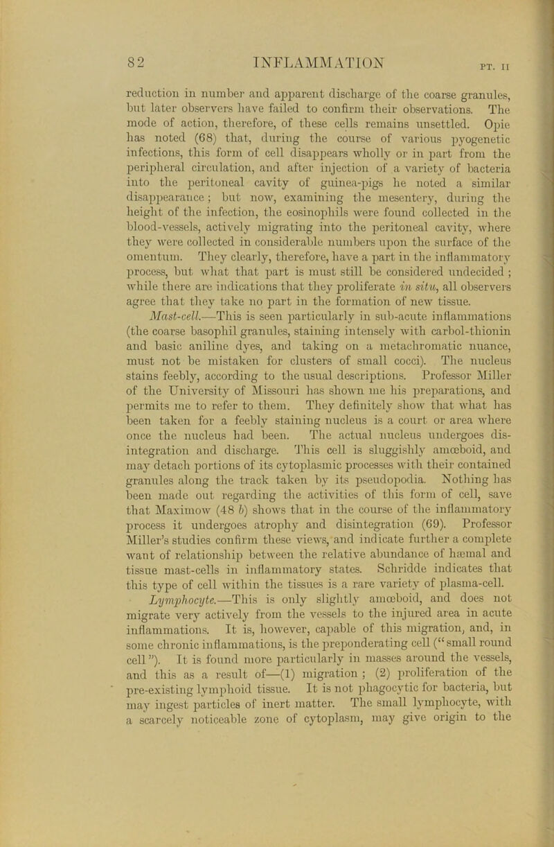 PT. II reduction in number and apparent discharge of the coarse granules, but later observers have failed to confirm their observations. The mode of action, therefore, of these cells remains unsettled. Opie has noted (68) that, during the course of various pyogenetic infections, this form of cell disappears wholly or in part from the peripheral circulation, and after injection of a variety of bacteria into the peritoneal cavity of guinea-pigs he noted a similar disappearance; but now, examining the mesentery, during the height of the infection, the eosinophils were found collected in the blood-vessels, actively migrating into the peritoneal cavity, where they were collected in considerable numbers upon the surface of the omentum. They clearly, therefore, have a part in the inflammatory process, but what that part is must still be considered undecided ; while there are indications that they proliferate in situ, all observers agree that they take no part in the formation of new tissue. Mast-cell.—This is seen particularly in sub-acute inflammations (the coarse basophil granules, staining intensely with carbol-tliionin and basic aniline dyes, and taking on a metachromatic nuance, must not be mistaken for clusters of small cocci). The nucleus stains feebly, according to the usual descriptions. Professor Miller of the University of Missouri has shown me his preparations, and permits me to refer to them. They definitely show that what has been taken for a feebly staining nucleus is a court or area where once the nucleus had been. The actual nucleus undergoes dis- integration and discharge. This cell is sluggishly amoeboid, and may detach portions of its cytoplasmic processes with their contained granules along the track taken by its pseudopodia. Nothing has been made out regarding the activities of this form of cell, save that Maximow (48 b) shows that in the course of the inflammatory process it undergoes atrophy and disintegration (69). Professor Miller’s studies confirm these views, and indicate further a complete want of relationship between the relative abundance of haemal and tissue mast-cells in inflammatory states. Schridde indicates that this type of cell within the tissues is a rare variety of plasma-cell. Lymphocyte.—This is only slightly amoeboid, and does not migrate very actively from the vessels to the injured area in acute inflammations. It is, however, capable of this migration, and, in some chronic inflammations, is the preponderating cell (“small round cell ”). It is found more particularly in masses around the vessels, and this as a result of—(1) migration ; (2) proliferation of the pre-existing lymphoid tissue. It is not phagocytic for bacteria, but may ingest particles of inert matter. The small lymphocyte, with a scarcely noticeable zone of cytoplasm, may give origin to the