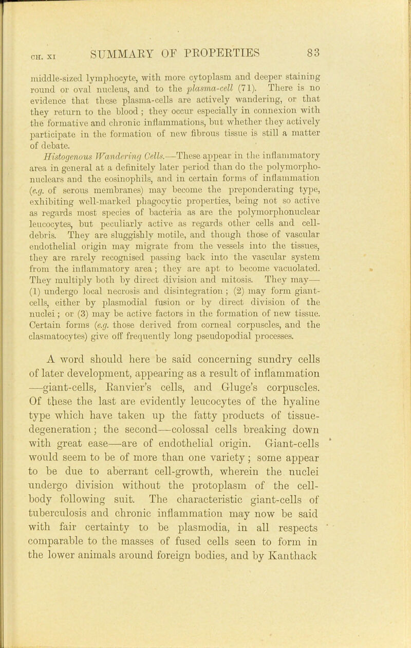 middle-sized lymphocyte, with more cytoplasm and deeper staining round or oval nucleus, and to the plasma-cell (71). There is no evidence that these plasma-cells are actively wandering, or that they return to the blood ; they occur especially in connexion with the formative and chronic inflammations, but whether they actively participate in the formation of new fibrous tissue is still a matter of debate. Histogenous Wandering Cells.—These appear in (lie inflammatory area in general at a definitely later period than do the polymorpho- nuclears and the eosinophils, and in certain forms of inflammation (e.g. of serous membranes) may become the preponderating type, exhibiting well-marked phagocytic properties, being not so active as regards most species of bacteria as are the polymorphonuclear leucocytes, but peculiarly active as regards other cells and cell- debris. They are sluggishly motile, and though those of vascular endothelial origin may migrate from the vessels into the tissues, they are rarely recognised passing back into the vascular system from the inflammatory area ; they are apt to become vacuolated. They multiply both by direct division and mitosis. They may— (1) undergo local necrosis and disintegration ; (2) may form giant- cells, either by plasmodial fusion or by direct division of the nuclei; or (3) may be active factors in the formation of new tissue. Certain forms (e.g. those derived from corneal corpuscles, and the clasmatocytes) give oil' frequently long pseudopodial processes. A word should here be said concerning sundry cells of later development, appearing as a result of inflammation -giant-cells, Eanvier’s cells, and Gluge’s corpuscles. Of these the last are evidently leucocytes of the hyaline type which have taken up the fatty products of tissue- degeneration ; the second—colossal cells breaking down with great ease—are of endothelial origin. Giant-cells would seem to be of more than one variety; some appear to be due to aberrant cell-growth, wherein the nuclei undergo division without the protoplasm of the cell- body following suit. The characteristic giant-cells of tuberculosis and chronic inflammation may now be said with fair certainty to be plasmodia, in all respects comparable to the masses of fused cells seen to form in the lower animals around foreign bodies, and by Kanthack