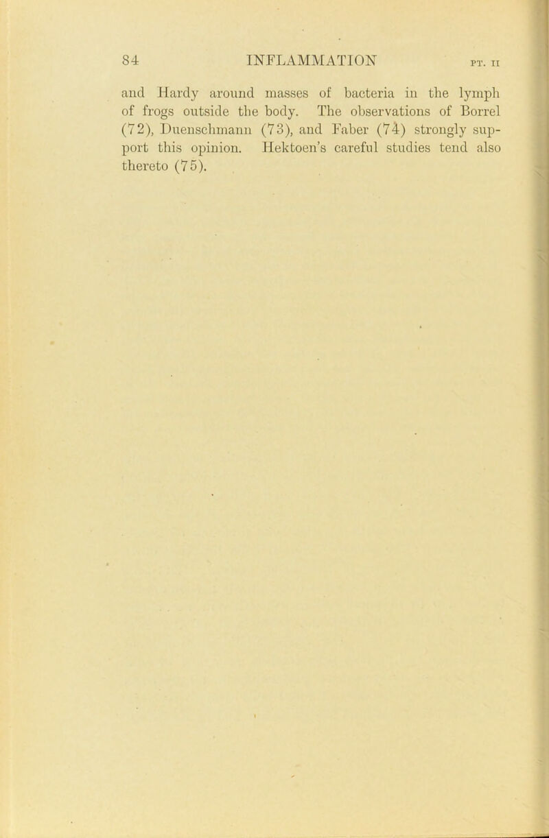 PT. II and Hardy around masses of bacteria in the lymph of frogs outside the body. The observations of Borrel (72), Duenschmann (73), and Faber (74) strongly sup- port this opinion. Hektoen’s careful studies tend also thereto (75).