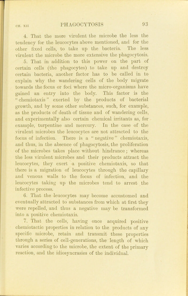 4. That the more virulent the microbe the less the tendency for the leucocytes above mentioned, and for the other fixed cells, to take up the bacteria. The less virulent the microbe the more extensive the phagocytosis. 5. That in addition to this power on the part of certain cells (the phagocytes) to take up and destroy certain bacteria, another factor has to be called in to explain why the wandering cells of the body migrate towards the focus or foci where the micro-organisms have gained an entry into the body. This factor is the “ chemiotaxis ” exerted by the products of bacterial growth, and by some other substances, such, for example, as the products of death of tissue and of wandering cells, and experimentally also certain chemical irritants as, for example, turpentine and mercury. In the case of the virulent microbes the leucocytes are not attracted to the focus of infection. There is a “negative” chemiotaxis, and thus, in the absence of phagocytosis, the proliferation of the microbes takes place without hindrance; whereas the less virulent microbes and their products attract the leucocytes, they exert a positive chemiotaxis, so that there is a migration of leucocytes through the capillary and venous walls to the focus of infection, and the leucocytes taking up the microbes tend to arrest the infective process. 6. That the leucocytes may become accustomed and eventually attracted to substances from which at first they were repelled, and thus a negative may be transformed into a positive chemiotaxis. 7. That the cells, having once acquired positive chemiotactic properties in relation to the products of any specific microbe, retain and transmit these properties through a series of cell-generations, the length of which varies according to the microbe, the extent of the primary reaction, and the idiosyncrasies of the individual.