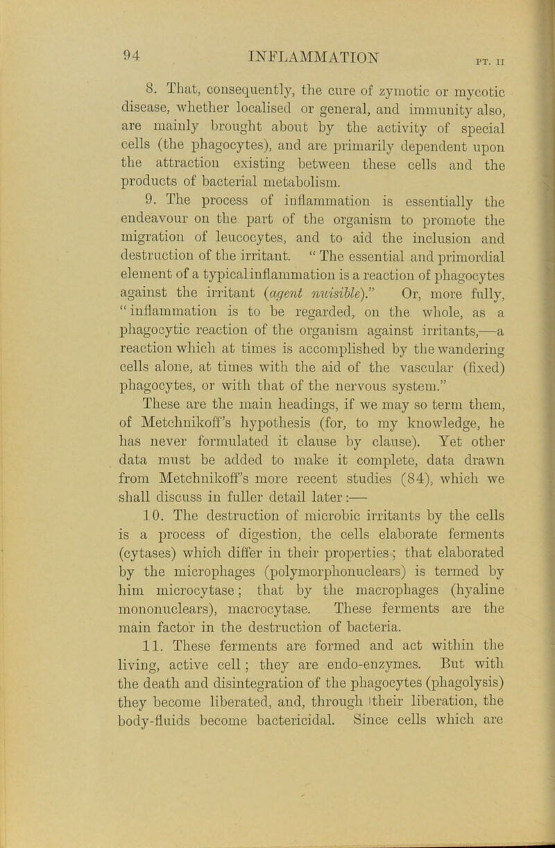 PT. II 8. I hat, consequently, the cure of zymotic or mycotic disease, whether localised or general, and immunity also, are mainly brought about by the activity of special cells (the phagocytes), and are primarily dependent upon the attraction existing between these cells and the products of bacterial metabolism. 9. The process of inflammation is essentially the endeavour on the part of the organism to promote the migration of leucocytes, and to aid the inclusion and destruction of the irritant. “ The essential and primordial element of a typical inflammation is a reaction of phagocytes against the irritant {agent nuisible).” Or, more fully, “inflammation is to be regarded, on the whole, as a phagocytic reaction of the organism against irritants,—a reaction which at times is accomplished by the wandering cells alone, at times with the aid of the vascular (fixed) phagocytes, or with that of the nervous system.” These are the main headings, if we may so term them, of Metchnikoff’s hypothesis (for, to my knowledge, he has never formulated it clause by clause). Yet other data must be added to make it complete, data drawn from Metchnikoff’s more recent studies (84), which we shall discuss in fuller detail later:— 10. The destruction of microbic irritants by the cells is a process of digestion, the cells elaborate ferments (cytases) which differ in their properties; that elaborated by the microphages (polymorplionuclears) is termed by him microcytase; that by the macrophages (hyaline mononuclears), macrocytase. These ferments are the main factor in the destruction of bacteria. 11. These ferments are formed and act within the living, active cell; they are endo-enzymes. But with the death and disintegration of the phagocytes (phagolysis) they become liberated, and, through Itheir liberation, the body-fluids become bactericidal. Since cells which are