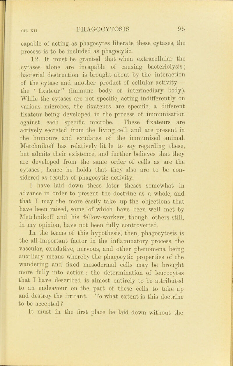 capable of acting as phagocytes liberate these cytases, the process is to be included as phagocytic. 12. It must be granted that when extracellular the cytases alone are incapable of causing bacteriolysis; bacterial destruction is brought about by the interaction of the cytase and another product of cellular activity— the “ fixateur ” (immune body or intermediary body). While the cytases are not specific, acting indifferently on various microbes, the fixateurs are specific, a different fixateur being developed in the process of immunisation against each specific microbe. These fixateurs are actively secreted from the living cell, and are present in the humours and exudates of the immunised animal. Metclmikoff has relatively little to say regarding these, but admits their existence, and further believes that they are developed from the same order of cells as are the cytases; hence he holds that they also are to be con- sidered as results of phagocytic activity. I have laid down these later theses somewhat in advance in order to present the doctrine as a whole, and that I may the more easily take up the objections that have been raised, some of which have been well met by Metclmikoff and his fellow-workers, though others still, in my opinion, have not been fully controverted. In the terms of this hypothesis, then, phagocytosis is the all-important factor in the inflammatory process, the vascular, exudative, nervous, and other phenomena being auxiliary means whereby the phagocytic properties of the wandering and fixed mesodermal cells may be brought more fully into action : the determination of leucocytes that I have described is almost entirely to be attributed to an endeavour on the part of these cells to take up and destroy the irritant. To what extent is this doctrine to be accepted ? It must in the first place be laid down without the