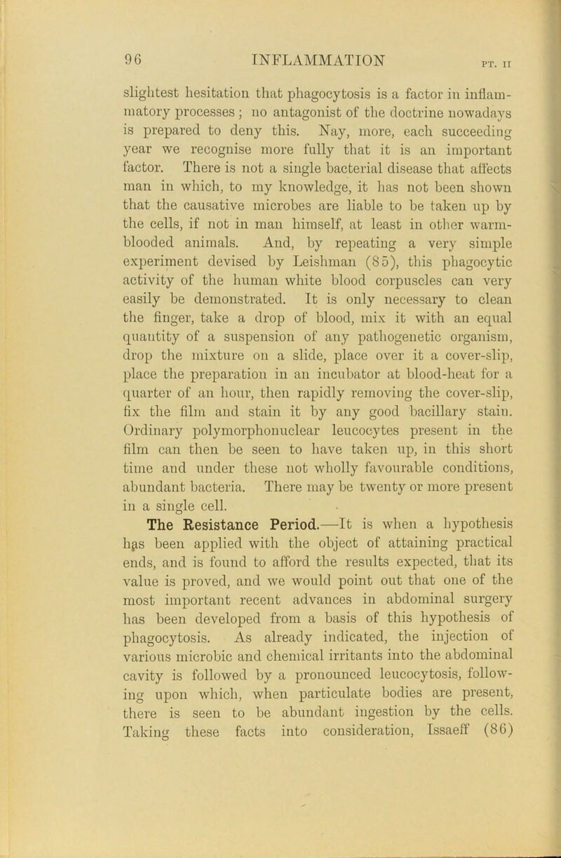 PT. II slightest hesitation that phagocytosis is a factor in inflam- matory processes ; no antagonist of the doctrine nowadays is prepared to deny this. Nay, more, each succeeding year we recognise more fully that it is an important factor. There is not a single bacterial disease that affects man in which, to my knowledge, it has not been shown that the causative microbes are liable to be taken up by the cells, if not in man himself, at least in other warm- blooded animals. And, by repeating a very simple experiment devised by Leishman (85), this phagocytic activity of the human white blood corpuscles can very easily be demonstrated. It is only necessary to clean the finger, take a drop of blood, mix it with an equal quantity of a suspension of any pathogenetic organism, drop the mixture on a slide, place over it a cover-slip, place the preparation in an incubator at blood-heat for a quarter of an hour, then rapidly removing the cover-slip, fix the film and stain it by any good bacillary stain. Ordinary polymorphonuclear leucocytes present in the film can then be seen to have taken up, in this short time and under these not wholly favourable conditions, abundant bacteria. There may be twenty or more present in a single cell. The Resistance Period.—It is when a hypothesis lifts been applied with the object of attaining practical ends, and is found to afford the results expected, that its value is proved, and we would point out that one of the most important recent advances in abdominal surgery has been developed from a basis of this hypothesis of phagocytosis. As already indicated, the injection ot various microbic and chemical irritants into the abdominal cavity is followed by a pronounced leucocytosis, follow- ing upon which, when particulate bodies are present, there is seen to be abundant ingestion by the cells. Taking these facts into consideration, Issaeff (86)