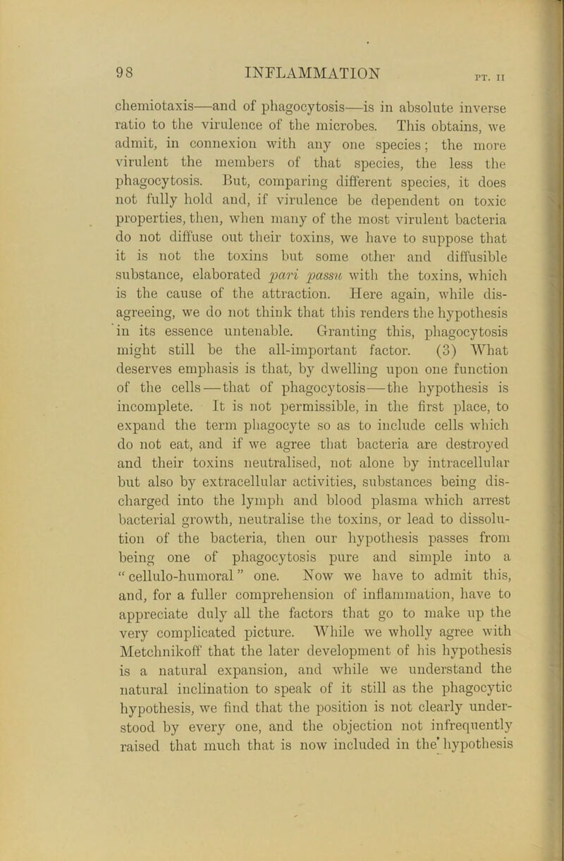 FT. II chemiotaxis—and of phagocytosis—is in absolute inverse ratio to the virulence of the microbes. This obtains, we admit, in connexion with any one species; the more virulent the members of that species, the less the phagocytosis. But, comparing different species, it does not fully hold and, if virulence be dependent on toxic properties, then, when many of the most virulent bacteria do not diffuse out their toxins, we have to suppose that it is not the toxins but some other and diffusible substance, elaborated pari jiassu with the toxins, which is the cause of the attraction. Here again, while dis- agreeing, we do not think that this renders the hypothesis in its essence untenable. Granting this, phagocytosis might still be the all-important factor. (3) What deserves emphasis is that, by dwelling upon one function of the cells — that of phagocytosis—the hypothesis is incomplete. It is not permissible, in the first place, to expand the term phagocyte so as to include cells which do not eat, and if we agree that bacteria are destroyed and their toxins neutralised, not alone by intracellular but also by extracellular activities, substances being dis- charged into the lymph and blood plasma which arrest bacterial growth, neutralise the toxins, or lead to dissolu- tion of the bacteria, then our hypothesis passes from being one of phagocytosis pure and simple into a “ cellulo-humoral ” one. Now we have to admit this, and, for a fuller comprehension of inflammation, have to appreciate duly all the factors that go to make up the very complicated picture. While we wholly agree with Metchnikoff that the later development of his hypothesis is a natural expansion, and while we understand the natural inclination to speak of it still as the phagocytic hypothesis, we find that the position is not clearly under- stood by every one, and the objection not infrequently raised that much that is now included in the' hypothesis