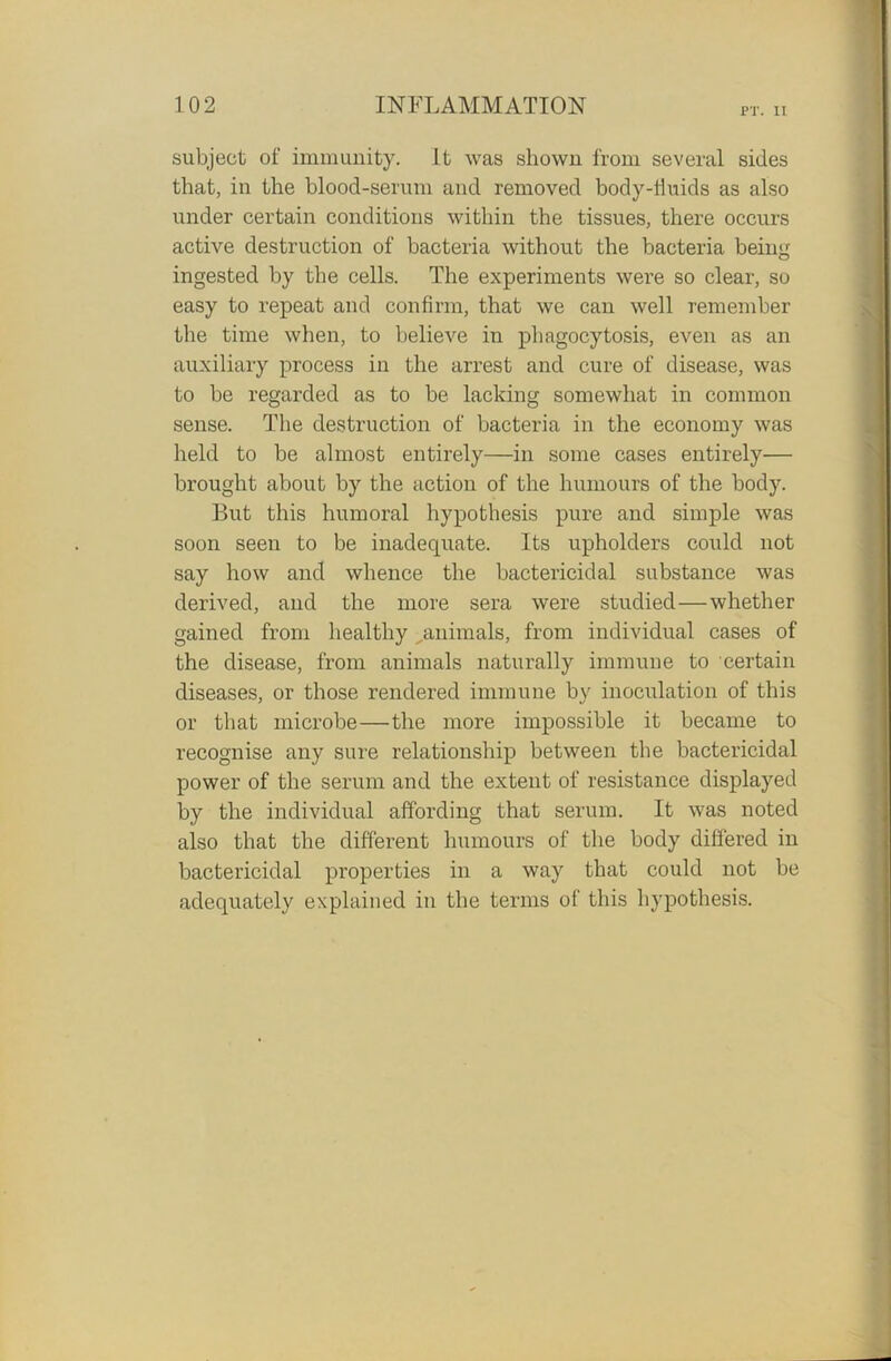 P'l\ II subject of immunity. It was shown from several sides that, in the blood-serum and removed body-fluids as also under certain conditions within the tissues, there occurs active destruction of bacteria without the bacteria being ingested by the cells. The experiments were so clear, so easy to repeat and confirm, that we can well remember the time when, to believe in phagocytosis, even as an auxiliary process in the arrest and cure of disease, was to be regarded as to be lacking somewhat in common sense. The destruction of bacteria in the economy was held to be almost entirely—in some cases entirely— brought about by the action of the humours of the body. But this humoral hypothesis pure and simple was soon seen to be inadequate. Its upholders could not say how and whence the bactericidal substance was derived, and the more sera were studied—whether gained from healthy ^animals, from individual cases of the disease, from animals naturally immune to certain diseases, or those rendered immune by inoculation of this or that microbe—the more impossible it became to recognise any sure relationship between the bactericidal power of the serum and the extent of resistance displayed by the individual affording that serum. It was noted also that the different humours of the body differed in bactericidal properties in a way that could not be adequately explained in the terms of this hypothesis.
