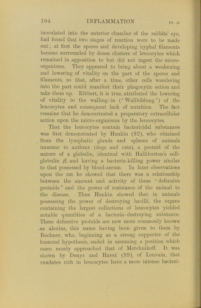 PT. IX inoculated into the anterior chamber of the rabbits’ eye, had found that two stages of reaction were to be made out; at first the spores and developing hyphal filaments became surrounded by dense clusters of leucocytes which remained in apposition to but did not ingest the micro- organisms. They appeared to bring about a weakening and lowering of vitality on the part of the spores and filaments, so that, after a time, other cells wandering into the part could manifest their phagocytic action and take them up. Bibbert, it is true, attributed the lowering of vitality to the walling-in (“ Wallbildung ”) of the leucocytes and consequent lack of nutrition. The fact remains that he demonstrated a preparatory extracellular action upon the micro-organisms by the leucocytes. That the leucocytes contain bactericidal substances was first demonstrated by Hankin (92), who obtained from the lymphatic glands and spleens of animals immune to anthrax (dogs and cats), a proteid of the nature of a globulin, identical with Halliburton’s cell- globulin /3, and having a bacteria-killing power similar to that possessed by blood-serum. In later observations upon the rat he showed that there was a relationship between the amount and activity of these “ defensive proteids ” and the power of resistance of the animal to the disease. Thus Hankin showed that in animals possessing the power of destroying bacilli, the organs containing the largest collections of leucocytes yielded notable quantities of a bacteria-destroying substance. These defensive proteids are now more commonly known .as alexins, this name having been given to them by Buchner, who, beginning as a strong supporter of the humoral hypothesis, ended in assuming a position which more nearly approached that of Metchnikoff. It was shown by Denys and Havet (99), of Louvain, that exudates rich in leucocytes have a more intense bacteri-