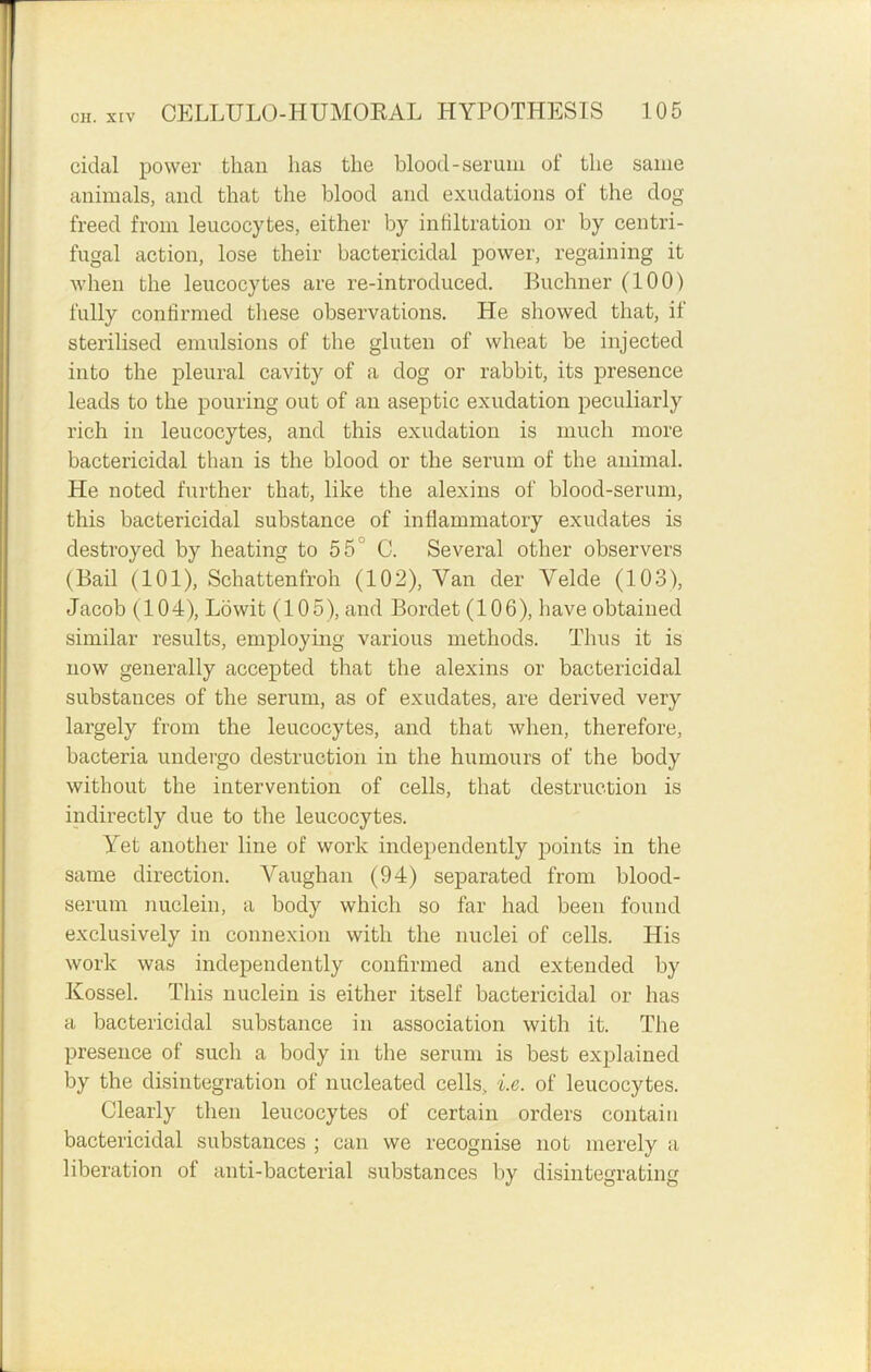 cidal power than has the blood-serum of the same animals, and that the blood and exudations of the dog freed from leucocytes, either by infiltration or by centri- fugal action, lose their bactericidal power, regaining it when the leucocytes are re-introduced. Buchner (100) fully confirmed these observations. He showed that, if sterilised emulsions of the gluten of wheat be injected into the pleural cavity of a dog or rabbit, its presence leads to the pouring out of an aseptic exudation peculiarly rich in leucocytes, and this exudation is much more bactericidal than is the blood or the serum of the animal. He noted further that, like the alexins of blood-serum, this bactericidal substance of inflammatory exudates is destroyed by heating to 55 C. Several other observers (Bail (101), Schattenfroh (102), Van der Velde (103), Jacob (104), Lowit (105), and Bordet (106), have obtained similar results, employing various methods. Thus it is now generally accepted that the alexins or bactericidal substances of the serum, as of exudates, are derived very largely from the leucocytes, and that when, therefore, bacteria undergo destruction in the humours of the body without the intervention of cells, that destruction is indirectly due to the leucocytes. Yet another line of work independently points in the same direction. Vaughan (94) separated from blood- serum nuclein, a body which so far had been found exclusively in connexion with the nuclei of cells. His work was independently confirmed and extended by Kossel. This nuclein is either itself bactericidal or has a bactericidal substance in association with it. The presence of such a body in the serum is best explained by the disintegration of nucleated cells, i.e. of leucocytes. Clearly then leucocytes of certain orders contain bactericidal substances ; can we recognise not merely a liberation of anti-bacterial substances by disintegrating