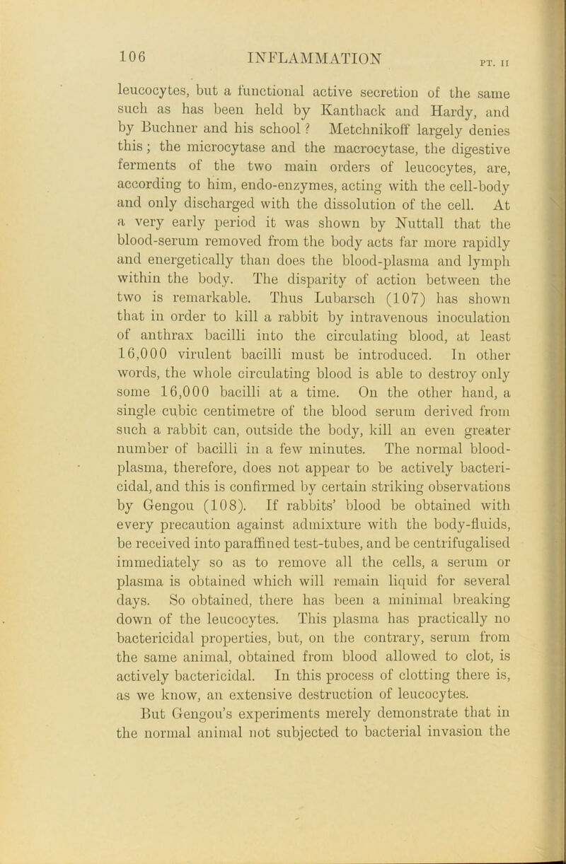 PT. II leucocytes, but a functional active secretion of the same such as has been held by Kant hack and Hardy, and by Buchner and his school ? Metchnikoff largely denies this; the microcytase and the macrocytase, the digestive ferments of the two main orders of leucocytes, are, according to him, endo-enzymes, acting with the cell-body and only discharged with the dissolution of the cell. At a very early period it was shown by Nuttall that the blood-serum removed from the body acts far more rapidly and energetically than does the blood-plasma and lymph within the body. The disparity of action between the two is remarkable. Thus Lubarsch (107) has shown that in order to kill a rabbit by intravenous inoculation of anthrax bacilli into the circulating blood, at least 16,000 virulent bacilli must be introduced. In other words, the whole circulating blood is able to destroy only some 16,000 bacilli at a time. On the other hand, a single cubic centimetre of the blood serum derived from such a rabbit can, outside the body, kill an even greater number of bacilli in a few minutes. The normal blood- plasma, therefore, does not appear to be actively bacteri- cidal, and this is confirmed by certain striking observations by Gengou (108). If rabbits’ blood be obtained with every precaution against admixture with the body-fluids, be received into paraffined test-tubes, and be centrifugalised immediately so as to remove all the cells, a serum or plasma is obtained which will remain liquid for several days. So obtained, there has been a minimal breaking down of the leucocytes. This plasma has practically no bactericidal properties, but, on the contrary, serum from the same animal, obtained from blood allowed to clot, is actively bactericidal. In this process of clotting there is, as we know, an extensive destruction of leucocytes. But Gengou’s experiments merely demonstrate that in the normal animal not subjected to bacterial invasion the