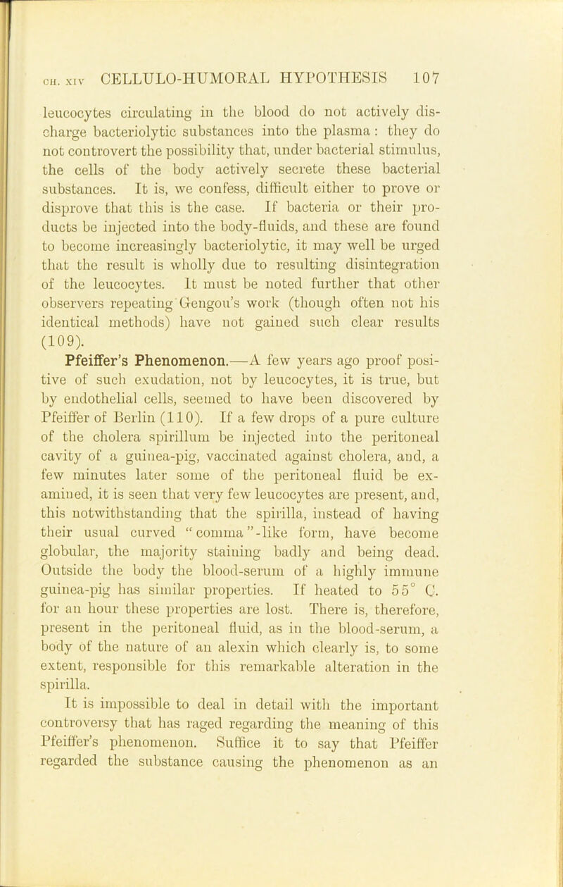 leucocytes circulating in the blood do not actively dis- charge bacteriolytic substances into the plasma : they do not controvert the possibility that, under bacterial stimulus, the cells of the body actively secrete these bacterial substances. It is, we confess, difficult either to prove or disprove that this is the case. If bacteria or their pro- ducts be injected into the body-fluids, and these are found to become increasingly bacteriolytic, it may well be urged that the result is wholly due to resulting disintegration of the leucocytes. It must be noted further that other observers repeating Gengou’s work (though often not his identical methods) have not gained such clear results (109). Pfeiffer’s Phenomenon.—A few years ago proof posi- tive of such exudation, not by leucocytes, it is true, but by endothelial cells, seemed to have been discovered by Pfeiffer of Berlin (110). If a few drops of a pure culture of the cholera spirillum be injected into the peritoneal cavity of a guinea-pig, vaccinated against cholera, and, a few minutes later some of the peritoneal fluid be ex- amined, it is seen that very few leucocytes are present, and, this notwithstanding that the spirilla, instead of having their usual curved “ comma ”-like form, have become globular, the majority staining badly and being dead. Outside the body the blood-serum of a highly immune guinea-pig has similar properties. If heated to 55° C. for an hour these properties are lost. There is, therefore, present in the peritoneal fluid, as in the blood-serum, a body of the nature of an alexin which clearly is, to some extent, responsible for this remarkable alteration in the spirilla. It is impossible to deal in detail with the important controversy that has raged regarding the meaning of this Pfeiffer’s phenomenon. Suffice it to say that Pfeiffer regarded the substance causing the phenomenon as an