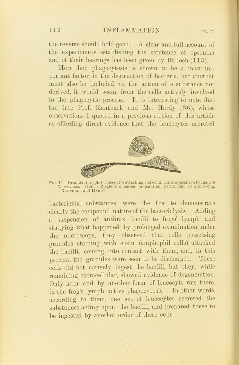 PT. II the reverse should hold good. A clear and full account of the experiments establishing the existence of opsonins and of their bearings has been given by Bulloch (113). Here then phagocytosis is shown to be a most im- portant factor in the destruction of bacteria, but another must also be included, i.e. the action of a substance not derived, it would seem, from the cells actively involved in the phagocytic process. It is interesting to note that the late Prof. Kanthack and Mr. Hardy (36), whose observations I quoted in a previous edition of this article as affording direct evidence that the leucocytes secreted Fin. 13.—Granular (oxyphil) leucocytes attacking and coming into apposition to chain of B. rcimosus. From a Ziegler's chamber preparation, peritoneum of guinea-pig. —Kanthack and Hardy. bactericidal substances, were the first to demonstrate clearly the compound nature of the bacteriolysis. Adding a suspension of anthrax bacilli to frogs’ lymph and studying what happened, by prolonged examination under the microscope, they observed that cells possessing granules staining with eosin (amphophil cells) attacked the bacilli, coming into contact with them, and, in this process, the granules were seen to be discharged. These cells did not actively ingest the bacilli, but they, while remaining extracellular, showed evidence of degeneration. Only later and by another form of leucocyte was there, in the frog’s lymph, active phagocytosis. In other words, according to them, one set of leucocytes secreted the substances acting upon the bacilli, and prepared these to be ingested by another order of these cells.