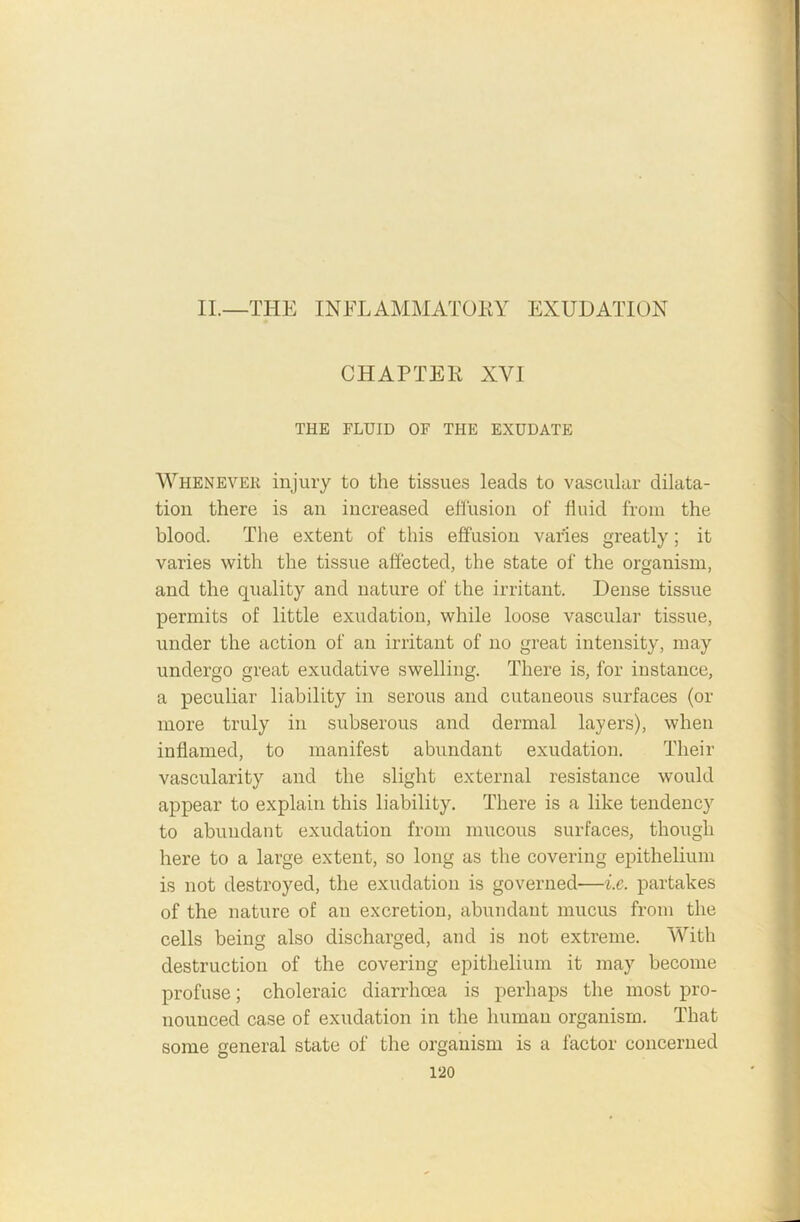 II.—THE INFLAMMATORY EXUDATION CHAPTER XVI THE FLUID OF THE EXUDATE Whenever injury to the tissues leads to vascular dilata- tion there is an increased effusion of fluid from the blood. The extent of this effusion varies greatly; it varies with the tissue affected, the state of the organism, and the quality and nature of the irritant. Dense tissue permits of little exudation, while loose vascular tissue, under the action of an irritant of no great intensity, may undergo great exudative swelling. There is, for instance, a peculiar liability in serous and cutaneous surfaces (or more truly in subserous and dermal layers), when inflamed, to manifest abundant exudation. Their vascularity and the slight external resistance would appear to explain this liability. There is a like tendency to abundant exudation from mucous surfaces, though here to a large extent, so long as the covering epithelium is not destroyed, the exudation is governed—i.e. partakes of the nature of an excretion, abundant mucus from the cells being also discharged, and is not extreme. With destruction of the covering epithelium it may become profuse; choleraic diarrhoea is perhaps the most pro- nounced case of exudation in the human organism. That some general state of the organism is a factor concerned