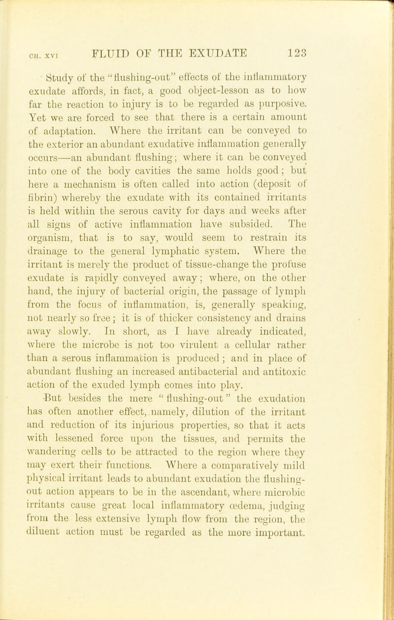 Study of the “fiushing-out” effects of the inflammatory exudate affords, in fact, a good object-lesson as to how far the reaction to injury is to be regarded as purposive. Yet we are forced to see that there is a certain amount of adaptation. Where the irritant can be conveyed to the exterior an abundant exudative inflammation generally occurs—an abundant Hushing; where it can be conveyed into one of the body cavities the same holds good; but here a mechanism is often called into action (deposit of fibrin) whereby the exudate with its contained irritants is held within the serous cavity for days and weeks after all signs of active inflammation have subsided. The organism, that is to say, would seem to restrain its drainage to the general lymphatic system. Where the irritant is merely the product of tissue-change the profuse exudate is rapidly conveyed away; where, on the other hand, the injury of bacterial origin, the passage of lymph from the focus of inflammation, is, generally speaking, not nearly so free; it is of thicker consistency and drains away slowly. In short, as I have already indicated, where the microbe is not too virulent a cellular rather than a serous inflammation is produced ; and in place of abundant flushing an increased antibacterial and antitoxic action of the exuded lymph comes into play. •But besides the mere “flushing-out” the exudation has often another effect, namely, dilution of the irritant and reduction of its injurious properties, so that it acts with lessened force upon the tissues, and permits the wandering cells to be attracted to the region where they may exert their functions. Where a comparatively mild physical irritant leads to abundant exudation the flushing- out action appears to be in the ascendant, where microbic irritants cause great local inflammatory oedema, judging from the less extensive lymph flow from the region, the diluent action must be regarded as the more important.