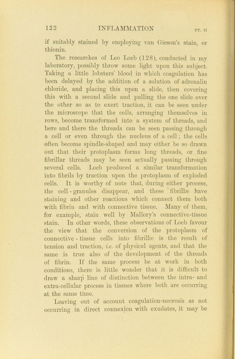 PT. II if suitably stained by employing van Gieson’s stain, or thionin. The researches of Leo Loeb (128), conducted in my laboratory, possibly throw some light upon this subject. Taking a little lobsters’ blood in which coagulation has been delayed by the addition of a solution of adrenalin chloride, and placing this upon a slide, then covering this with a second slide and pulling the one slide over the other so as to exert traction, it can be seen under the microscope that the cells, arranging themselves in rows, become transformed into a system of threads, and here and there the threads can be seen passing through a cell or even through the nucleus of a cell; the cells often become spindle-shaped and may either be so drawn out that their protoplasm forms long threads, or fine fibrillar threads may be seen actually passing through several cells. Loeb produced a similar transformation into fibrils by traction upon the protoplasm of exploded cells. It is worthy of note that, during either process, the cell - granules disappear, and these fibrillre have staining and other reactions which connect them both with fibrin and with connective tissue. Many of them, for example, stain well by Mallory’s connective-tissue stain. In other words, these observations of Loeb favour the view that the conversion of the protoplasm of connective - tissue cells into fibrillar is the result of tension and traction, i.e. of physical agents, and that the same is true also of the development of the threads of fibrin. If the same process be at work in both conditions, there is little wonder that it is difficult to draw a sharp line of distinction between the intra- and extra-cellular process in tissues where both are occurring at the same time. Leaving out of account coagulation-necrosis as not occurring in direct connexion with exudates, it may be