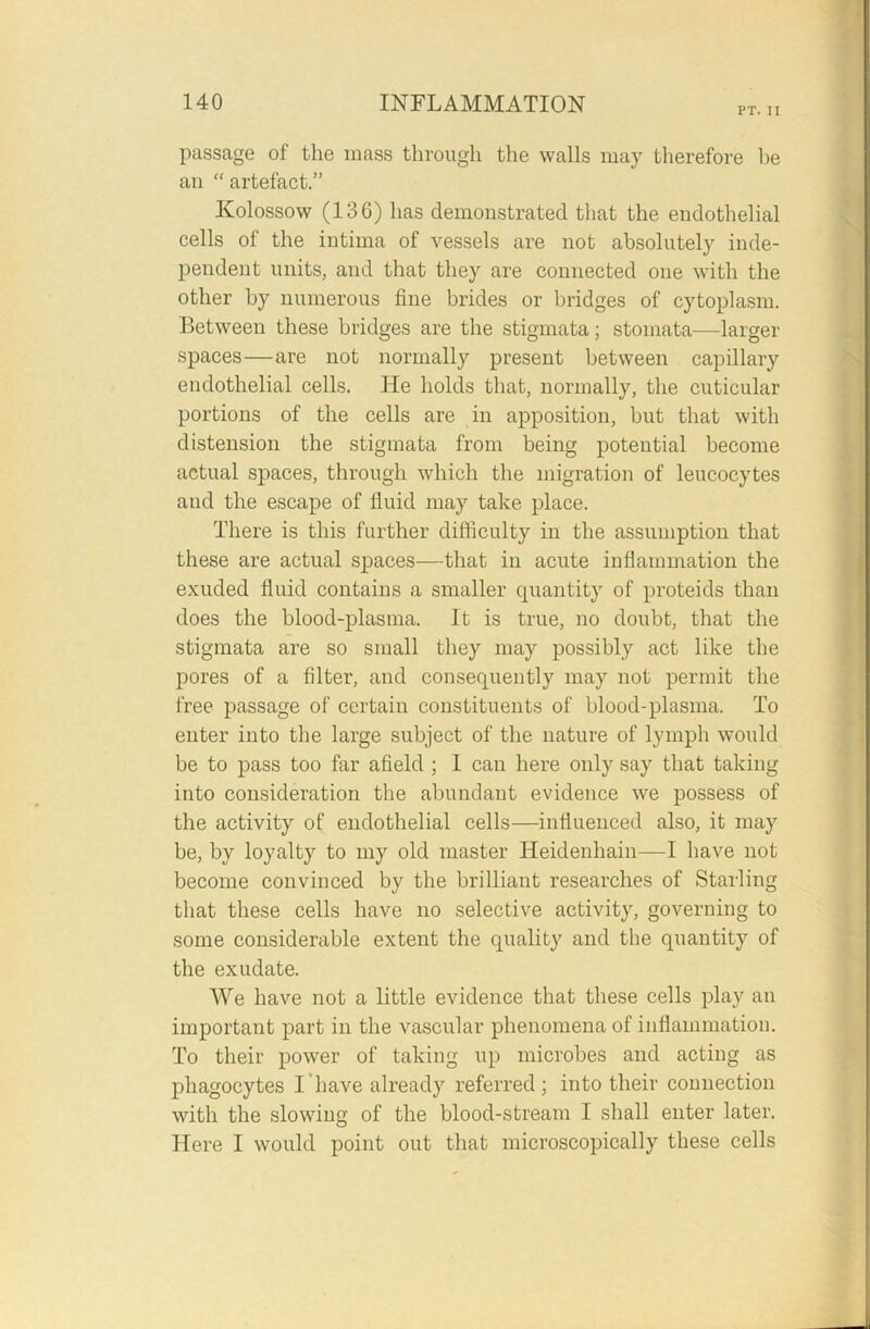 PT. II passage of the mass through the walls may therefore be an “ artefact.” Kolossow (136) has demonstrated that the endothelial cells of the intima of vessels are not absolutely inde- pendent units, and that they are connected one with the other by numerous fine brides or bridges of cytoplasm. Between these bridges are the stigmata; stomata—larger spaces—are not normally present between capillary endothelial cells. He holds that, normally, the cuticular portions of the cells are in apposition, but that with distension the stigmata from being potential become actual spaces, through which the migration of leucocytes and the escape of fluid may take place. There is this further difficulty in the assumption that these are actual spaces—that in acute inflammation the exuded fluid contains a smaller quantity of proteids than does the blood-plasma. It is true, no doubt, that the stigmata are so small they may possibly act like the pores of a filter, and consequently may not permit the free passage of certain constituents of blood-plasma. To enter into the large subject of the nature of lymph would be to pass too far afield ; 1 can here only say that taking into consideration the abundant evidence we possess of the activity of endothelial cells—influenced also, it may be, by loyalty to my old master Heidenhain—I have not become convinced by the brilliant researches of Starling that these cells have no selective activity, governing to some considerable extent the quality and the quantity of the exudate. We have not a little evidence that these cells play an important part in the vascular phenomena of inflammation. To their power of taking up microbes and acting as phagocytes I have already referred; into their connection with the slowing of the blood-stream I shall enter later. Here I would point out that microscopically these cells