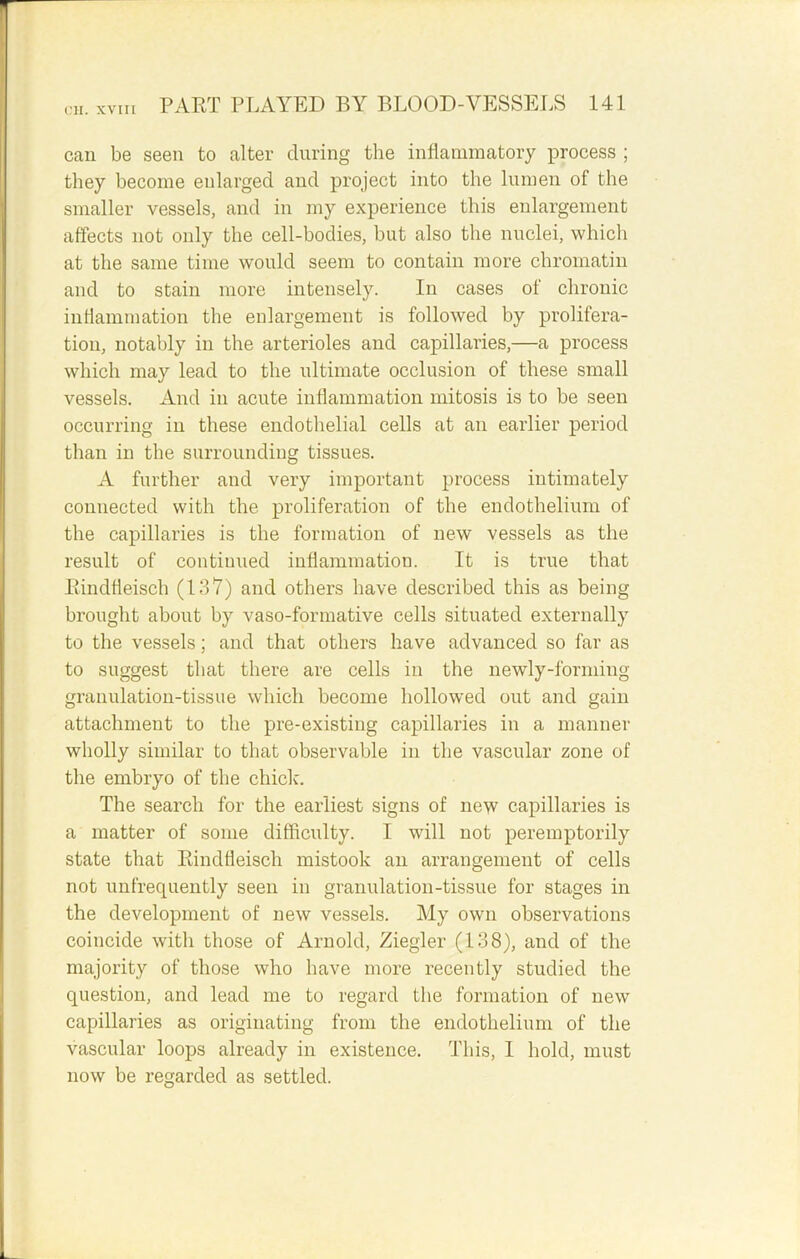 can be seen to alter during the inflammatory process ; they become enlarged and project into the lumen of the smaller vessels, and in my experience this enlargement affects not only the cell-bodies, but also the nuclei, which at the same time would seem to contain more chromatin and to stain more intensely. In cases of chronic inflammation the enlargement is followed by prolifera- tion, notably in the arterioles and capillaries,—a process which may lead to the ultimate occlusion of these small vessels. And in acute inflammation mitosis is to be seen occurring in these endothelial cells at an earlier period than in the surrounding tissues. A further and very important process intimately connected with the proliferation of the endothelium of the capillaries is the formation of new vessels as the result of continued inflammation. It is true that Bindfleisch (187) and others have described this as being brought about by vaso-formative cells situated externally to the vessels; and that others have advanced so far as to suggest that there are cells in the newly-forming granulation-tissue which become hollowed out and gain attachment to the pre-existing capillaries in a manner wholly similar to that observable in the vascular zone of the embryo of the chick. The search for the earliest signs of new capillaries is a matter of some difficulty. I will not peremptorily state that Pdndfleiscli mistook an arrangement of cells not unfrequently seen in granulation-tissue for stages in the development of new vessels. My own observations coincide with those of Arnold, Ziegler (138), and of the majority of those who have more recently studied the question, and lead me to regard the formation of new capillaries as originating from the endothelium of the vascular loops already in existence. This, I hold, must now be regarded as settled.