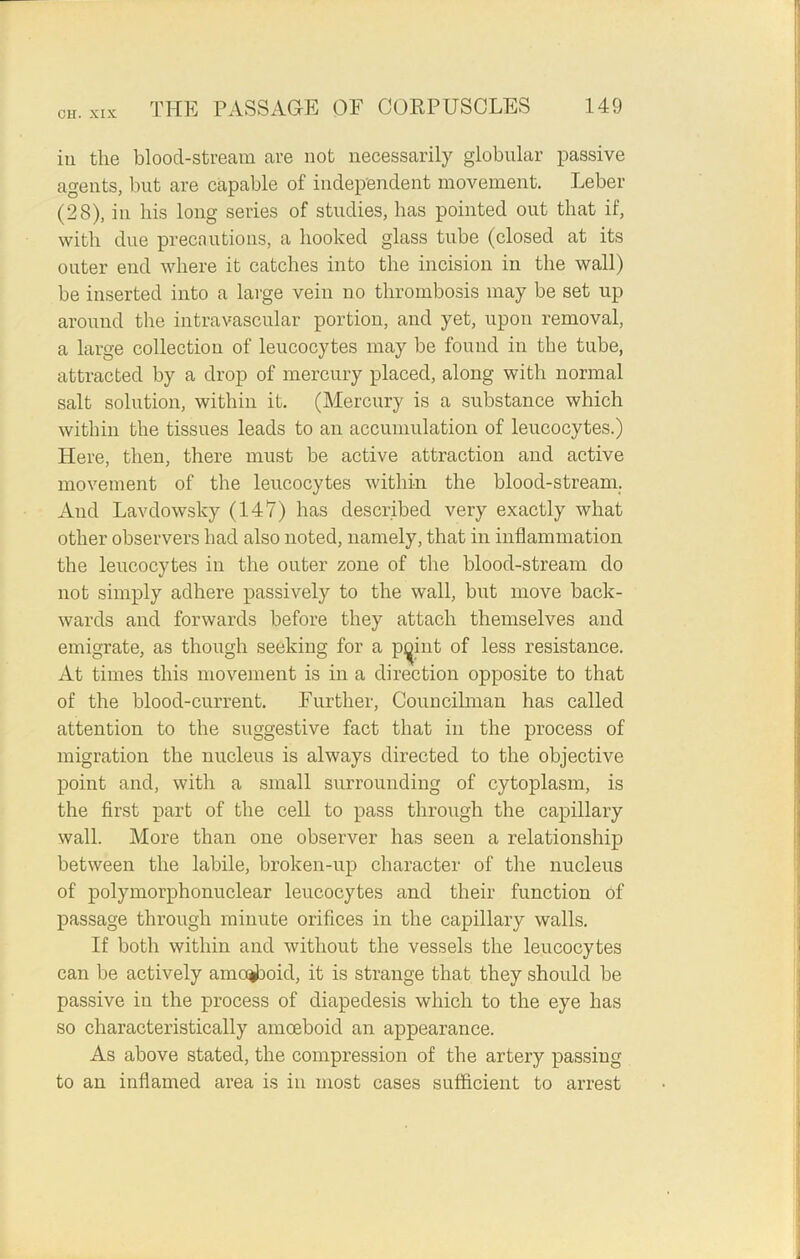 in the bloocl-stream are not necessarily globular passive agents, but are capable of independent movement. Leber (28), in his long series of studies, has pointed out that if, with due precautions, a hooked glass tube (closed at its outer end where it catches into the incision in the wall) be inserted into a large vein no thrombosis may be set up around the intravascular portion, and yet, upon removal, a large collection of leucocytes may be found in the tube, attracted by a drop of mercury placed, along with normal salt solution, within it. (Mercury is a substance which within the tissues leads to an accumulation of leucocytes.) Here, then, there must be active attraction and active movement of the leucocytes within the blood-stream. And Lavdowsky (147) has described very exactly what other observers had also noted, namely, that in inflammation the leucocytes in the outer zone of the blood-stream do not simply adhere passively to the wall, but move back- wards and forwards before they attach themselves and emigrate, as though seeking for a pyint of less resistance. At times this movement is in a direction opposite to that of the blood-current. Further, Councilman has called attention to the suggestive fact that in the process of migration the nucleus is always directed to the objective point and, with a small surrounding of cytoplasm, is the first part of the cell to pass through the capillary wall. More than one observer has seen a relationship between the labile, broken-up character of the nucleus of polymorphonuclear leucocytes and their function of passage through minute orifices in the capillary walls. If both within and without the vessels the leucocytes can be actively ameboid, it is strange that they should be passive in the process of diapedesis which to the eye has so characteristically amoeboid an appearance. As above stated, the compression of the artery passing to an inflamed area is in most cases sufficient to arrest