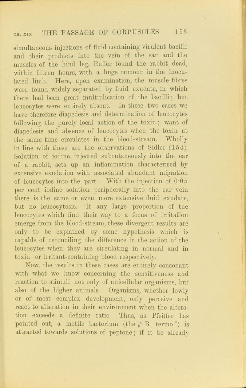 simultaneous injections of fluid containing virulent bacilli and their products into the vein of the ear and the muscles of the hind leg, Buffer found the rabbit dead, within fifteen hours, with a huge tumour in the inocu- lated limb. Here, upon examination, the muscle-fibres were found widely separated by fluid exudate, in which there had been great multiplication of the bacilli; but leucocytes were entirely absent. In these two cases we have therefore diapedesis and determination of leucocytes following the purely local action of the toxin ; want of diapedesis and absence of leucocytes when the toxin at the same time circulates in the blood-stream. Wholly in line with these are the observations of Sidler (154). Solution of iodine, injected subcutaneously into the ear of a rabbit, sets up an inflammation characterised by extensive exudation with associated abundant migration of leucocytes into the part. With the injection of 0-05 per cent iodine solution peripherally into the ear vein there is the same or even more extensive fluid exudate, but no leucocytosis. If any large proportion of the leucocytes which find their way to a focus of irritation emerge from the blood-stream, these divergent results are only to be explained by some hypothesis which is capable of reconciling the difference in the action of the leucocytes when they are circulating in normal and in toxin- or irritant-containing blood respectively. How, the results in these cases are entirely consonant with what we know concerning the sensitiveness and reaction to stimuli not only of unicellular organisms, but also of the higher animals. Organisms, whether lowly or of most complex development, only perceive and react to alteration in their environment when the altera- tion exceeds a definite ratio. Thus, as Pfeiffer has pointed out, a motile bacterium (the 1“ B. termo ”) is attracted towards solutions of peptone; if it be already