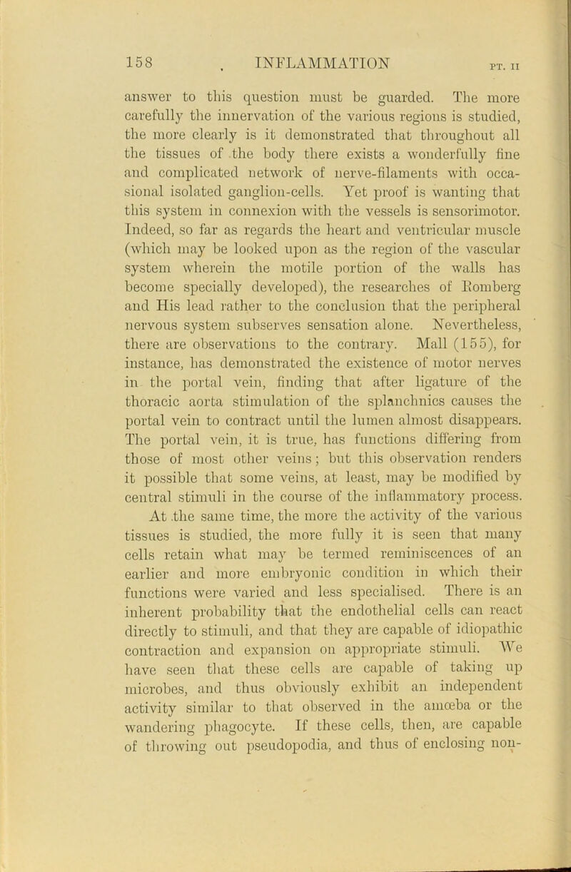 PT. II answer to this question must be guarded. The more carefully the innervation of the various regions is studied, the more clearly is it demonstrated that throughout all the tissues of the body there exists a wonderfully fine and complicated network of nerve-filaments with occa- sional isolated ganglion-cells. Yet proof is wanting that this system in connexion with the vessels is sensorimotor. Indeed, so far as regards the heart and ventricular muscle (which may be looked upon as the region of the vascular system wherein the motile portion of the walls has become specially developed), the researches of Bomberg and His lead rather to the conclusion that the peripheral nervous system subserves sensation alone. Nevertheless, there are observations to the contrary. Mall (155), for instance, has demonstrated the existence of motor nerves in the portal vein, finding that after ligature of the thoracic aorta stimulation of the splanchnics causes the portal vein to contract until the lumen almost disappears. The portal vein, it is true, has functions differing from those of most other veins; but this observation renders it possible that some veins, at least, may be modified by central stimuli in the course of the inflammatory process. At .the same time, the more the activity of the various tissues is studied, the more fully it is seen that many cells retain what may be termed reminiscences of an earlier and more embryonic condition in which their functions were varied and less specialised. There is an inherent probability that the endothelial cells can react directly to stimuli, and that they are capable of idiopathic contraction and expansion on appropriate stimuli. We have seen that these cells are capable of taking up microbes, and thus obviously exhibit an independent activity similar to that observed in the amoeba or the wandering phagocyte. If these cells, then, are capable of throwing out pseudopodia, and thus of enclosing non-