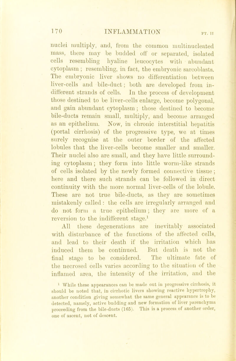 PT. II nuclei multiply, and, from the common multinucleated mass, there may be budded off or separated, isolated cells resembling hyaline leucocytes with abundant cytoplasm ; resembling, in fact, the embryonic sarcoblasts. The embryonic liver shows no differentiation between liver-cells and bile-duct; both are developed from in- different strands of cells. In the process of development those destined to be liver-cells enlarge, become polygonal, and gain abundant cytoplasm ; those destined to become bile-ducts remain small, multiply, and become arranged as an epithelium. Now, in chronic interstitial hepatitis (portal cirrhosis) of the progressive type, we at times surely recognise at the outer border of the affected lobules that the liver-cells become smaller and smaller. Their nuclei also are small, and they have little surround- ing cytoplasm ; they form into little worm-like strands of cells isolated by the newly formed connective tissue; here and there such strands can be followed in direct continuity with the more normal liver-cells of the lobule. These are not true bile-ducts, as they are sometimes mistakenly called : the cells are irregularly arranged and do not form a true epithelium; they are more of a reversion to the indifferent stage.1 All these degenerations are inevitably associated with disturbance of the functions of the affected cells, and lead to their death if the irritation which has induced them be continued. But death is not the final stage to be considered. The ultimate fate of the necrosed cells varies according to the situation of the inflamed area, the intensity of the irritation, and the 1 While these appearances can he made out in progressive cirrhosis, it should be noted that, in cirrhotic livers showing reactive hypertrophy, another condition giving somewhat the same general appearance is to be detected, namely, active building and new formation of liver parenchyma proceeding from the bile-ducts (165). This is a process of another order, one of ascent, not of descent.