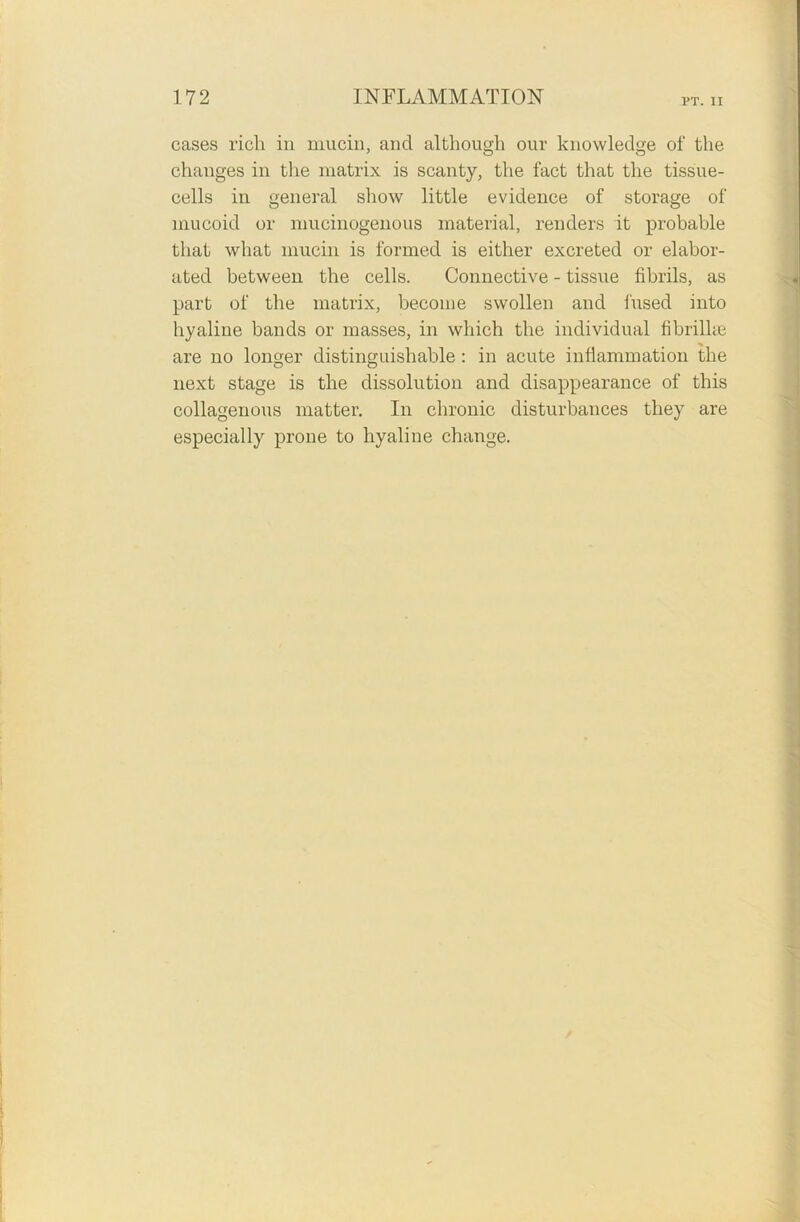 cases rich in mucin, and although our knowledge of the changes in the matrix is scanty, the fact that the tissue- cells in general show little evidence of storage of mucoid or mucinogenous material, renders it probable that what mucin is formed is either excreted or elabor- ated between the cells. Connective - tissue fibrils, as part of the matrix, become swollen and fused into hyaline bands or masses, in which the individual fibrilke are no longer distinguishable : in acute inflammation the next stage is the dissolution and disappearance of this collagenous matter. In chronic disturbances they are especially prone to hyaline change.