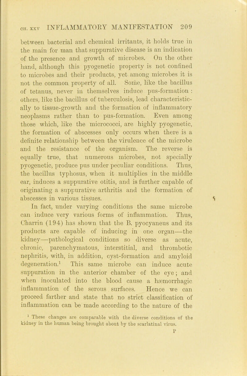 between bacterial and chemical irritants, it holds true in the main for man that suppurative disease is an indication of the presence and growth of microbes. On the other hand, although this pyogenetic property is not confined to microbes and their products, yet among microbes it is not the common property of all. Some, like the bacillus of tetanus, never in themselves induce pus-formation : others, like the bacillus of tuberculosis, lead characteristic- ally to tissue-growth and the formation of inflammatory neoplasms rather than to pus-formation. Even among those which, like the micrococci, are highly pyogenetic, the formation of abscesses only occurs when there is a definite relationship between the virulence of the microbe and the resistance of the organism. The reverse is equally true, that numerous microbes, not specially pyogenetic, produce pus under peculiar conditions. Thus, the bacillus typhosus, when it multiplies in the middle ear, induces a suppurative otitis, and is further capable of originating a suppurative arthritis and the formation of abscesses in various tissues. S In fact, under varying conditions the same microbe can induce very various forms of inflammation. Thus, Charrin (194) has shown that the B. pyocyaneus and its products are capable of inducing in one organ—the kidney—pathological conditions so diverse as acute, chronic, parenchymatous, interstitial, and thrombotic nephritis, with, in addition, cyst-formation and amyloid degeneration.1 This same microbe can induce acute suppuration in the anterior chamber of the eye; and when inoculated into the blood cause a htemorrhao-ic o inflammation of the serous surfaces. Hence we can proceed farther and state that no strict classification of inflammation can be made according to the nature of the 1 These changes are comparable with the diverse conditions of the kidney in the human being brought about by the scarlatinal virus. P