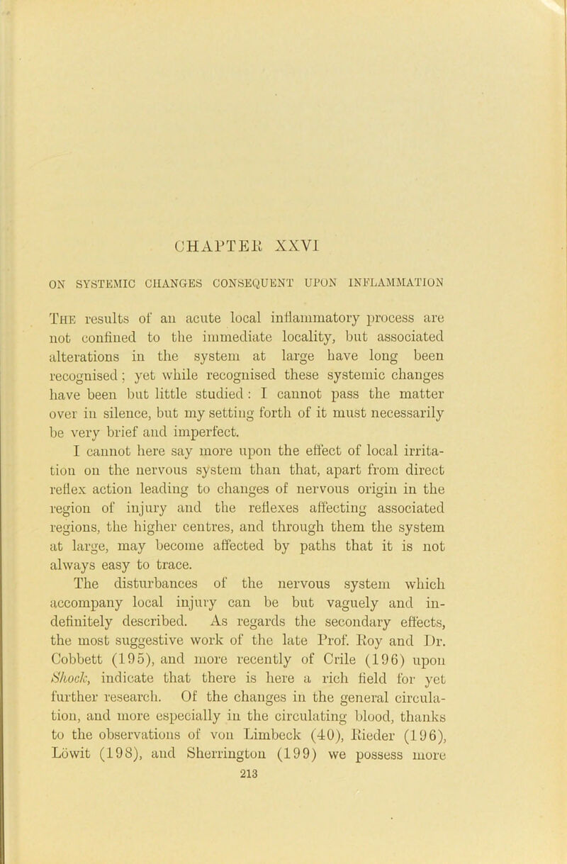 OH APT Eli XXYI ON SYSTEMIC CHANGES CONSEQUENT UPON INFLAMMATION The results of an acute local inllammatoiy process are not confined to the immediate locality, but associated alterations in the system at large have long been recognised; yet while recognised these systemic changes have been but little studied : I cannot pass the matter over in silence, but my setting forth of it must necessarily be very brief and imperfect. I cannot here say more upon the effect of local irrita- tion on the nervous system than that, apart from direct reflex action leading to changes of nervous origin in the region of injury and the reflexes affecting associated regions, the higher centres, and through them the system at large, may become affected by paths that it is not always easy to trace. The disturbances of the nervous system which accompany local injury can be but vaguely and in- definitely described. As regards the secondary effects, the most suggestive work of the late Prof. Roy and Dr. Cobbett (195), and more recently of Crile (196) upon Shock, indicate that there is here a rich field for yet further research. Of the changes in the general circula- tion, and more especially in the circulating blood, thanks to the observations of von Limbeck (40), Rieder (196), Lowit (198), and Sherrington (199) we possess more