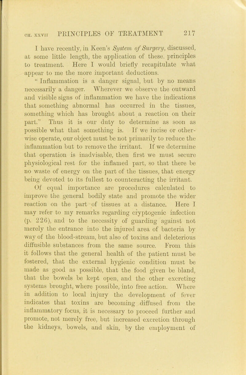 I have recently, in Keen’s System of Surgery, discussed, at some little length, the application of these, principles to treatment. Here 1 would briefly recapitulate what appear to me the more important deductions. “ Inflammation is a danger signal, but by no means necessarily a danger. Wherever we observe the outward and visible signs of inflammation we have the indications that something abnormal has occurred in the tissues, something which has brought about a reaction on their part.” Thus it is our duty to determine as soon as possible what that something is. If we incise or other- wise operate, our object must be not primarily to reduce the inflammation but to remove the irritant. If we determine that operation is inadvisable, then first we must secure physiological rest for the inflamed part, so that there be no waste of energy on the part of the tissues, that energy being devoted to its fullest to counteracting the irritant. Of equal importance are procedures calculated to improve the general bodily state and promote the wider reaction on the part of tissues at a distance. Here I may refer to my remarks regarding cryptogenic infection (p. 226), and to the necessity of guarding against not merely the entrance into the injured area of bacteria by way of the blood-stream, but also of toxins and deleterious diffusible substances from the same source. From this it follows that the general health of the patient must be fostered, that the external hygienic condition must be made as good as possible, that the food given be bland, that the bowels be kept open, and the other excreting systems brought, where possible, into free action. Where in addition to local injury the development of fever indicates that toxins are becoming diffused from the inflammatory focus, it is necessary to proceed further and promote, not merely free, but increased excretion through the kidneys, bowels, and skin, by the employment of