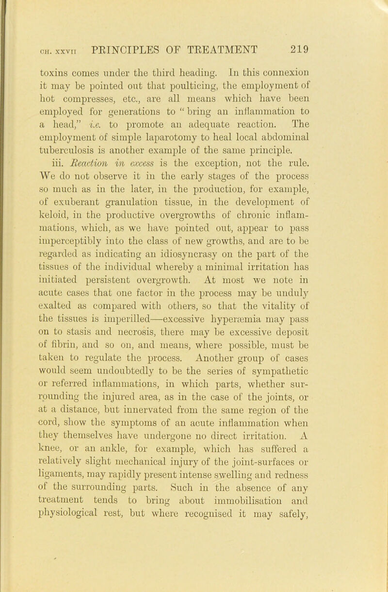 toxins conies under the third heading. In this connexion it may be pointed out that poulticing, the employment of hot compresses, etc., are all means which have been employed for generations to “ bring an inflammation to a head,” i.e. to promote an adequate reaction. The employment of simple laparotomy to heal local abdominal tuberculosis is another example of the same principle. iii. Reaction in excess is the exception, not the rule. We do not observe it in the early stages of the process so much as in the later, in the production, for example, of exuberant granulation tissue, in the development of keloid, in the productive overgrowths of chronic inflam- mations, which, as we have pointed out, appear to pass imperceptibly into the class of new growths, and are to be regarded as indicating an idiosyncrasy on the part of the tissues of the individual whereby a minimal irritation has initiated persistent overgrowth. At most we note in acute cases that one factor in the process may be unduly exalted as compared with others, so that the vitality of the tissues is imperilled—excessive hypersemia may pass on to stasis and necrosis, there may be excessive deposit of fibrin, and so on, and means, where possible, must be taken to regulate the process. Another group of cases would seem undoubtedly to be the series of sympathetic or referred inflammations, in which parts, whether sur- rounding the injured area, as in the case of the joints, or at a distance, but innervated from the same region of the cord, show the symptoms of an acute inflammation when they themselves have undergone no direct irritation. A knee, or an ankle, for example, which has suffered a relatively slight mechanical injury of the joint-surfaces or ligaments, may rapidly present intense swelling and redness of the surrounding parts. Such in the absence of any treatment tends to bring about immobilisation and physiological rest, but where recognised it may safely,