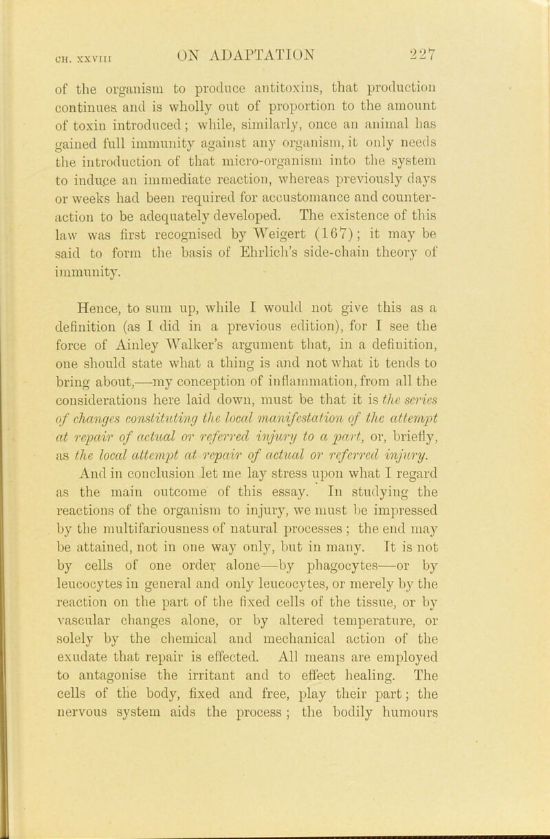 of the organism to produce antitoxins, that production continues and is wholly out of proportion to the amount of toxin introduced; while, similarly, once an animal has gained full immunity against any organism, it only needs the introduction of that micro-organism into the system to induce an immediate reaction, whereas previously days or weeks had been required for accustomance and counter- action to be adequately developed. The existence of this law was first recognised by Weigert (167); it maybe said to form the basis of Ehrlich’s side-chain theory of immunity. Hence, to sum up, while I would not give this as a definition (as I did in a previous edition), for I see the force of Ainley Walker’s argument that, in a definition, one should state what a thing is and not what it tends to bring about,—my conception of inflammation, from all the considerations here laid down, must be that it is the scries of changes constituting the local manifestation of the attempt at repair of actual or referred injury to a part, or, briefly, as the loccd attempt at, repair of actual or referred injury. And in conclusion let me lay stress upon what 1 regard as the main outcome of this essay. In studying the reactions of the organism to injury, we must be impressed by the multifariousness of natural processes ; the end may be attained, not in one way only, but in many. It is not by cells of one order alone—by phagocytes—or by leucocytes in general and only leucocytes, or merely by the reaction on the part of the fixed cells of the tissue, or by vascular changes alone, or by altered temperature, or solely by the chemical and mechanical action of the exudate that repair is effected. All means are employed to antagonise the irritant and to effect healing. The cells of the body, fixed and free, play their part; the nervous system aids the process ; the bodily humours