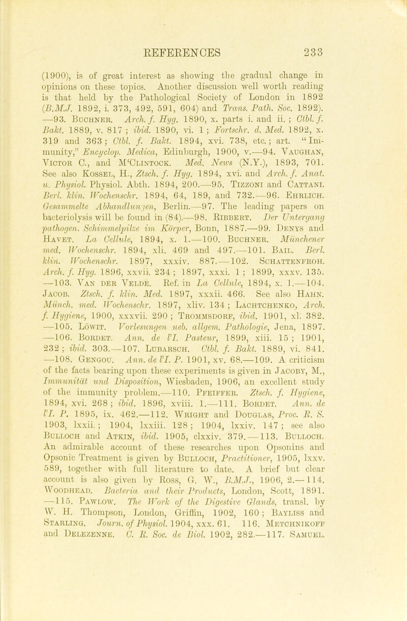(1900), is of great interest as showing the gradual change in opinions on these topics. Another discussion well worth reading is that held by the Pathological Society of London in 1892 (B.M.J. 1892, i. 373, 492, 591, 604) and Trans. Path. Soc. 1892). —93. Buchner. Arch. f. Hyg. 1890, x. parts i. and ii. ; Ctbl.f. Baht. 1889, v. 817 ; ibid. 1890, vi. 1 ; Fortschr. cl. Med. 1892, x. 319 and 363; Ctbl. f. Baht. 1894, xvi. 738, etc.; art. “Im- munity,” Encyclop. Medica, Edinburgh, 1900, v.—94. Vaughan, Victor C., and M'Olintock. Med. News (N.Y.), 1893, 701. See also Kossel, H., Ztsch. f. Hyg. 1894, xvi. and Arch. f. Anat. u. Physiol. Physiol. Abtli. 1894, 200.—95. Tizzoni and Cattani. Bed. Min. Wochenschr. 1894, 64, 189, and 732.—96. Ehrlich. Gesammelte Abhancllunjen, Berlin.—97. The leading papers on bacteriolysis will be found in (84).—98. Ribbert. Her Untergang pathogen. Schimmelpihe im Kdrper, Bonn, 1887.—99. Denys and Havet. La Cellule, 1894, x. 1.—100. Buchner. Munchener med. Wochenschr. 1894, xli. 469 and 497.—101. Bail. Perl. Min. Wochenschr. 1897, xxxiv. 887.—102. Schattenfroh. Arch. f. Hyg. 1896, xxvii. 234; 1897, xxxi. 1 ; 1899, xxxv. 135. —103. Van der Velde. Ref. in La Cellule, 1894, x. 1.—104. Jacob. Ztsch. f. Min. Med. 1897, xxxii. 466. See also Hahn. Munch, med. Wochenschr. 1897, xliv. 134 ; Lachtchenko, Arch, f. Hygiene, 1900, xxxvii. 290; Trommsdorf, ibid. 1901, xl. 382. —-105. Lowit. Vorlesungen neb. allgem. Pathologic, Jena, 1897. —106. Bordet. Ann. de l’I. Pasteur, 1899, xiii. 15 ; 1901, 232; ibid. 303.—107. Lubarsch. Ctbl. f. Balct. 1889, vi. 841. —108. Gengou. Ann. de VI. P. 1901, xv. 68.—109. A criticism of the facts bearing upon these experiments is given in Jacoby, M., Immwnitdt und Disposition, Wiesbaden, 1906, an excellent study of the immunity problem.—110. Pfeiffer. Ztsch. f. Hygiene, 1894, xvi. 268; ibid. 1896, xviii. 1.—111. Bordet. Ann. de VI. P. 1895, ix. 462.—112. Wright and Douglas, Proc. R. S. 1903, lxxii. ; 1904, lxxiii. 128 ; 1904, lxxiv. 147 ; see also Bulloch and Atkin, ibid. 1905, clxxiv. 379. —113. Bulloch. An admirable account of these researches upon Opsonins and Opsonic Treatment is given by Bulloch, Practitioner, 1905, Ixxv. 589, together with full literature to date. A brief but clear account is also given by Ross, G. W., B.M.J., 1906, 2.—114. Woodhead. Bacteria and their Products, London, Scott, 1891. —115. Paw low. 'The Work of the Digestive Glands, transl. by W. H. Thompson, London, Griffin, 1902, 160; Bayliss and Starling. Journ. of Physiol. 1904, xxx. 61. 116. Metchnikoff and Delezenne. C. Ii. Soc. de Biol. 1902, 282.—117. Samuel.